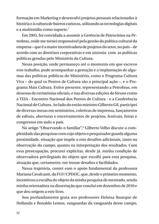 formação em Marketing e desenvolvi projetos pessoais relacionados à
história e à cultura de bairros cariocas, utilizando as tecnologias digitais
e a multimídia como suporte.7
Em 2003, fui convidada a assumir a Gerência de Patrocínios na Petrobras, onde me tornei responsável pela gestão da política cultural da
empresa – que é a maior incentivadora de projetos do setor, no país – de
acordo com as diretrizes corporativas e em sintonia com as políticas
públicas geradas pelo Ministério da Cultura.
Nessa posição, onde permaneço até o momento em que escrevo
este trabalho, pude acompanhar a gestação e a implantação de algumas das políticas públicas do Ministério, como o Programa Cultura
Viva – do qual os Pontos de Cultura são a principal ação –, e o Programa Mais Cultura. Estive presente, representando a Petrobras, em
dezenas de cerimônias oficiais, e nas diversas edições de fóruns como
a TEIA - Encontro Nacional dos Pontos de Cultura - e a Conferência
Nacional de Cultura. Ao lado do então ministro Gilberto Gil, participei
de diversas mesas em seminários, coletivas de imprensa, lançamento
de editais, aberturas e encerramentos de projetos, festivais, feiras e
congressos em todo o país.
No artigo “Observando o familiar”,8 Gilberto Velho discute a complexidade das pesquisas com cujo objeto o pesquisador guarda alguma
proximidade, situação que impõe a este desafios adicionais, tanto na
observação do campo, quanto na interpretação dos resultados. Com
essa preocupação, procurei explicitar, desde já, minha condição de
observadora privilegiada do objeto que escolhi para esta pesquisa,
situação que, certamente, me trouxe desafios e facilidades.
Nessa trajetória, contei com o apoio fundamental da professora
Mariana Cavalcanti, da FGV/CPDOC, que, desde o primeiro momento,
incentivou a escolha do objeto da minha pesquisa de mestrado, sendo
minha orientadora na dissertação que concluí em dezembro de 2010 e
que deu origem a este livro.
Sou profundamente grata aos professores Heloisa Buarque de
Hollanda e Ronaldo Lemos, vanguardas da vanguarda desse campo,
22

 