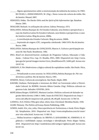 ______. Alguns apontamentos sobre a reestruturação da indústria da música. In: FREIRE FILHO, J.; HERSCHMSANN, M. (Org.). Novos rumos da cultura da mídia. Rio
de Janeiro: Mauad, 2007.
HIMANEN, Pekka. The Hacker Ethic and the Spirit of the Information Age. Random
House. 2001.
HOGGART, Richard. As utilizações da cultura. Lisboa: Presença, 1973.
Hollanda, Heloisa Buarque de. Os Estudos Culturais, seus limites e perspectivas: o
caso da América Latina Os Estudos Culturais, seus limites e perspectivas: o caso
da América Latina. Blog da autora, 2000a.
______. A contribuição dos Estudos Culturais. Blog da autora, 2000b.
______. Impressões de viagem: CPC, vanguarda e desbunde: 1960/1970. Rio de Janeiro:
Rocco, 1980.
Hollanda, Heloisa Buarque de; GONÇALVES, Marcos A. Cultura e participação nos
anos 60. São Paulo: Brasiliense, 1982.
IPEA. Brasil em desenvolvimento: avaliação do Programa Cultura, Educação e Cidadania – Cultura Viva. Cap. 23. Brasília, IPEA, 2009. Disponível em: http://www.
ipea.gov.br/portal/images/stories/Livro_BrasilDesenvEN_Vol03.pdf. Acesso em:
18/07/10.
JAMESON, F. Pós-Modernismo: a lógica cultural do capitalismo tardio. São Paulo: Ática,
1996.
______. Periodizando os anos sessenta. In: HOLLANDA, Heloisa Buarque de. Pós-modernismo e política. Rio de Janeiro: Rocco, 1991.
JENKINS, Henry. Cultura da convergência. São Paulo: Aleph, 2009.
KAUARK, Giuliana. Participação e interesses do MinC na Convenção sobre a Diversidade Cultural. In: RUBIM, Antonio Albino Canelas (Org). Políticas culturais no
governo Lula. Salvador: EDUFBA, 2010.
KOPP Juliana Borges; ALBINATI, Mariana Luscher. Políticas culturais de Salvador na
,
gestão Mário Kertész (1986 A 1989). Anais do ENECULT. Disponível em: http://
www.cult.ufba.br/arquivos/cult_polcult_86_89.pdf. Acesso em: 11/06/10.
LASWELL, H.D. Politics: Who gets what, when, how. Cleveland: Meridian Books. 1936.
LEARY, Thimoty. The Politics of Ecstasy. Ronin Publishing, 1998.
LEMOS, André. @re_vira_volta. Uma experiência em Twitteratura, e-book. Porto Alegre:
Ed. Simplissimo, 2010. Disponível em: http://www.simplissimo.com.br/store/
atre-vira-volta.html. Acesso em: 11/08/10.
______. Mídias locativas e vigilância. In: BRUNO, F.; Kanashiro, M.; Firmino, R. Vigilância e visibilidade: espaço, tecnologia e identificação. Porto Alegre: Sulina,
2010. Disponível em: http://andrelemos.info/artigos/vigilancia.pdf. Acesso em:
05/07/10.
238

 