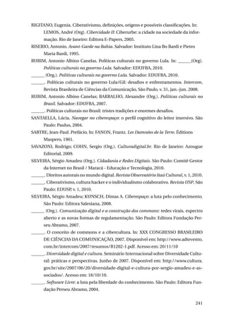 RIGITANO, Eugenia. Ciberativismo, definições, origens e possíveis classificações. In:
LEMOS, André (Org). Cibercidade II: Ciberurbe: a cidade na sociedade da informação. Rio de Janeiro: Editora E-Papers, 2005.
RISERIO, Antonio. Avant-Garde na Bahia. Salvador: Instituto Lina Bo Bardi e Pietro
Maria Bardi, 1995.
RUBIM, Antonio Albino Canelas. Políticas culturais no governo Lula. In: ______(Org).
Políticas culturais no governo Lula. Salvador: EDUFBA, 2010.
______ (Org.). Políticas culturais no governo Lula. Salvador: EDUFBA, 2010.
______. Políticas culturais no governo Lula/Gil: desafios e enfrentamentos. Intercom,
Revista Brasileira de Ciências da Comunicação, São Paulo, v. 31, jan.-jun. 2008.
RUBIM, Antonio Albino Canelas; BARBALHO, Alexandre (Org.). Políticas culturais no
Brasil. Salvador: EDUFBA, 2007.
______. Políticas culturais no Brasil: tristes tradições e enormes desafios.
SANTAELLA, Lúcia. Navegar no ciberespaço: o perfil cognitivo do leitor imersivo. São
Paulo: Paulus, 2004.
SARTRE, Jean-Paul. Prefácio. In: FANON, Frantz. Les Damnées de la Terre. Éditions
Maspero, 1961.
SAVAZONI, Rodrigo; COHN, Sergio (Org.). Culturadigital.br. Rio de Janeiro: Azougue
Editorial, 2009.
SILVEIRA, Sérgio Amadeu (Org.). Cidadania e Redes Digitais. São Paulo: Comitê Gestor
da Internet no Brasil / Maracá - Educação e Tecnologia, 2010.
______. Direitos autorais no mundo digital. Revista Observatório Itaú Cultural, v. 1, 2010.
______. Ciberativismo, cultura hacker e o individualismo colaborativo. Revista USP, São
Paulo: EDUSP, v. 1, 2010.
SILVEIRA, Sérgio Amadeu; KUNSCH, Dimas A. Ciberespaço: a luta pelo conhecimento.
São Paulo: Editora Salesiana, 2008.
______ (Org.). Comunicação digital e a construção dos commons: redes virais, espectro
aberto e as novas formas de regulamentação. São Paulo: Editora Fundação Perseu Abramo, 2007.
______. O conceito de commons e a cibercultura. In: XXX Congresso Brasileiro
de Ciências da Comunicação, 2007. Disponível em: http://www.adtevento.
com.br/intercom/2007/resumos/R1202-1.pdf. Acesso em: 20/11/10
______. Diversidade digital e cultura. Seminário Internacional sobre Diversidade Cultural: práticas e perspectivas. Junho de 2007. Disponível em: http://www.cultura.
gov.br/site/2007/06/20/diversidade-digital-e-cultura-por-sergio-amadeu-e-associados/. Acesso em: 18/10/10.
______. Software Livre: a luta pela liberdade do conhecimento. São Paulo: Editora Fundação Perseu Abramo, 2004.
241

 