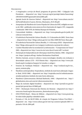 Documentos:
	

A imaginação a serviço do Brasil, programa de governo 2002 – Coligação Lula
Presidente – disponível em: http://www.pt.org.br/portalpt/dados/bancoimg/
c091030161630ProgramadeCultura2002.pdf.

	

Agenda Social do Governo Federal – disponível em: http://www.ubam.com.br/
doPortalFederativo/Layout_Revista_Municpios_29.01.08.pdf.

	

Anteprojeto de Manifesto do Centro Popular de Cultura da UNE, redigido em março de 1962 – publicado como anexo no livro Impressões de viagem: CPC, vanguarda
e desbunde: 1960/1970, de Heloísa Buarque de Holanda.

	

Comunidade Solidária – disponível em: http://www.planalto.gov.br/publi_04/
colecao/comuni2.htm.

	

I Conferência Nacional de Cultura (Brasília, 13-15 dezembro de 2005). Texto-base
– disponível em: http://blogs.cultura.gov.br/cnc/files/2009/08/Texto-Base.pdf.

	

II Conferência Nacional de Cultura (Brasília, 11-14 de março 2010) – disponível em:
http://blogs.cultura.gov.br/cnc/category/conferencia-nacional-de-cultura/.

	

Cumbre Mundial sobre la sociedad de La información – “Compromiso de Túnez”
2005 – disponível em: http://www.itu.int/wsis/docs2/tunis/off/7-es.html.

	

Declaração de Independência do Ciberespaço (Jonh Perry Barlow, 1996) – disponível
em: https://projects.eff.org/~barlow/Declaration-Final.html.

	

Direitos Autorais, acesso à cultura e novas tecnologias: desafios em evolução à
diversidade cultura (CTS – FGV/Direito-Rio) – disponível em: http://www.a2kbrasil.org.br/wordpress/lang/pt-br/estudos-e-artigos/.

	

Estatuto da Fundação Ondazul – disponível em: http://ondazul.org.br/sec_
quem_estatuto.php.

	

Manifesto antitropicalista: Tropicalismo, símbolo da mais burra alienação (Augusto Boal, 29/05/1968) – disponível em: http://tropicalia.com.br/eubioticamenteatraidos/polemica/simbolo-da-mais-burra-alienacao.

	

Manifesto Cybercomunista (Richard Barbrook, 1999) – disponível em:. http://
globalization.sites.uol.com.br/cibercomunista.htm

	

Mapa da exclusão digital brasileira – disponível em: http://portal2.tcu.gov.br/
portal/pls/portal/docs/670002.pdf.

	

ONU – Declaração Universal dos Direitos do Homem – disponível em: http://
www.onu-brasil.org.br/documentos_direitoshumanos.php .

	

ONU/PNUD-Brasil – Metas do Milênio – disponível em: http://www.pnud.org.
br/odm/index.php?lay=odmi&id=odmi.

	

Portaria nº 156, de 06/07/2004, de criação do Programa Cultura Viva/MinC –
disponível em: http://www.cultura.gov.br/site/wp-content/uploads/2007/11/
portaria-156-de-2004.pdf.
243

 
