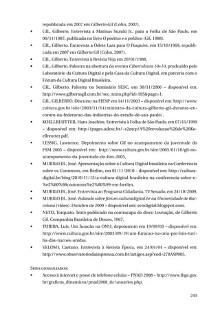 republicada em 2007 em Gilberto Gil (Cohn, 2007).
	

GIL, Gilberto. Entrevista a Matinas Suzuki Jr., para a Folha de São Paulo, em
06/11/1987, publicada no livro O poético e o político (Gil, 1988).

	

GIL, Gilberto. Entrevista a Odete Lara para O Pasquim, em 15/10/1969, republicada em 2007 em Gilberto Gil (Cohn, 2007).

	

GIL, Gilberto. Entrevista à Revista Veja em 20/01/1988.

	

GIL, Gilberto. Palestra na abertura do evento Cibercultura 10+10, produzido pelo
Laboratório da Cultura Digital e pela Casa da Cultura Digital, em parceria com o
Fórum da Cultura Digital Brasileira.

	

GIL, Gilberto. Palestra no Seminário SESC, em 30/11/2006 – disponível em:
http://www.gilbertogil.com.br/sec_texto.php?id=195&page=1.

	

GIL, GILBERTO. Discurso na FIESP em 14/11/2003 – disponível em: http://www.
cultura.gov.br/site/2003/11/14/ministro-da-cultura-gilberto-gil-durante-encontro-na-federacao-das-industrias-do-estado-de-sao-paulo/.

	

KOELLREUTTER, Hans Joachim. Entrevista à Folha de São Paulo, em 07/11/1999
– disponível em: http://pages.udesc.br/~c2atcp/A%20revolucao%20de%20Koellreutter.pdf.

	

LESSIG, Lawrence. Depoimento sobre Gil no acampamento da juventude do
FSM 2005 – disponível em: http://www.cultura.gov.br/site/2005/01/18/gil-noacampamento-da-juventude-do-fsm-2005.

	

MURILO JR., José. Apresentação sobre a Cultura Digital brasileira na Conferência
sobre os Commons, em Berlim, em 01/11/2010 – disponível em: http://culturadigital.br/blog/2010/11/15/a-cultura-digital-brasileira-na-conferencia-sobre-o%e2%80%98commons%e2%80%99-em-berlim.

	

MURILO JR., José. Entrevista ao Programa Cidadania, TV Senado, em 24/10/2009.

	

MURILO JR., José. Falando sobre fórum culturadigital.br na Universidade de Barcelona (vídeo). Outubro de 2009 – disponível em: ecodigital.blogspot.com.

	

NETO, Torquato. Texto publicado na contracapa do disco Louvação, de Gilberto
Gil. Companhia Brasileira de Discos, 1967.

	

TURIBA, Luis. Um furacão na ONU, depoimento em 19/09/03 – disponível em:
http://www.cultura.gov.br/site/2003/09/19/um-furacao-na-onu-por-luis-turiba-das-nacoes-unidas.

	

VELOSO, Caetano. Entrevista à Revista Época, em 24/04/04 – disponível em:
http://www.observatoriodaimprensa.com.br/artigos.asp?cod=278ASP005.

Sites consultados:
	

Acesso à internet e posse de telefone celular – PNAD 2008 – http://www.ibge.gov.
br/graficos_dinamicos/pnad2008_tic/usuarios.php.
245

 