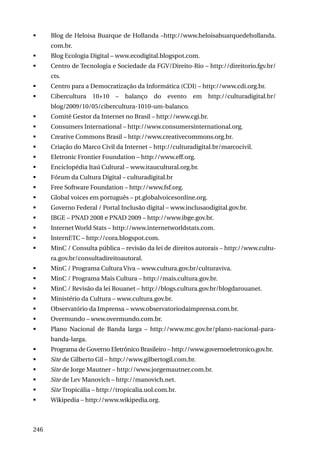 	

Blog de Heloisa Buarque de Hollanda –http://www.heloisabuarquedehollanda.
com.br.

	

Blog Ecologia Digital – www.ecodigital.blogspot.com.

	

Centro de Tecnologia e Sociedade da FGV/Direito-Rio – http://direitorio.fgv.br/
cts.

	

Centro para a Democratização da Informática (CDI) – http://www.cdi.org.br.

	

Cibercultura

10+10

–

balanço

do

evento

em

http://culturadigital.br/

blog/2009/10/05/cibercultura-1010-um-balanco.
	

Comitê Gestor da Internet no Brasil – http://www.cgi.br.

	

Consumers International – http://www.consumersinternational.org.

	

Creative Commons Brasil – http://www.creativecommons.org.br.

	

Criação do Marco Civil da Internet – http://culturadigital.br/marcocivil.

	

Eletronic Frontier Foundation – http://www.eff.org.

	

Enciclopédia Itaú Cultural – www.itaucultural.org.br.

	

Fórum da Cultura Digital – culturadigital.br

	

Free Software Foundation – http://www.fsf.org.

	

Global voices em português – pt.globalvoicesonline.org.

	

Governo Federal / Portal Inclusão digital – www.inclusaodigital.gov.br.

	

IBGE – PNAD 2008 e PNAD 2009 – http://www.ibge.gov.br.

	

Internet World Stats – http://www.internetworldstats.com.

	

InternETC – http://cora.blogspot.com.

	

MinC / Consulta pública – revisão da lei de direitos autorais – http://www.cultura.gov.br/consultadireitoautoral.

	

MinC / Programa Cultura Viva – www.cultura.gov.br/culturaviva.

	

MinC / Programa Mais Cultura – http://mais.cultura.gov.br.

	

MinC / Revisão da lei Rouanet – http://blogs.cultura.gov.br/blogdarouanet.

	

Ministério da Cultura – www.cultura.gov.br.

	

Observatório da Imprensa – www.observatoriodaimprensa.com.br.

	

Overmundo – www.overmundo.com.br.

	

Plano Nacional de Banda larga – http://www.mc.gov.br/plano-nacional-parabanda-larga.

	

Programa de Governo Eletrônico Brasileiro – http://www.governoeletronico.gov.br.

	

Site de Gilberto Gil – http://www.gilbertogil.com.br.

	

Site de Jorge Mautner – http://www.jorgemautner.com.br.

	

Site de Lev Manovich – http://manovich.net.

	

Site Tropicália – http://tropicalia.uol.com.br.

	

Wikipedia – http://www.wikipedia.org.

246

 