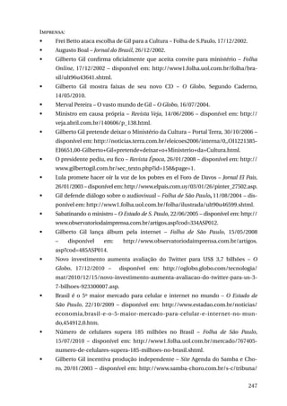 Imprensa:
	

Frei Betto ataca escolha de Gil para a Cultura – Folha de S.Paulo, 17/12/2002.

	

Augusto Boal – Jornal do Brasil, 26/12/2002.

	

Gilberto Gil confirma oficialmente que aceita convite para ministério – Folha
Online, 17/12/2002 – disponível em: http://www1.folha.uol.com.br/folha/brasil/ult96u43641.shtml.

	

Gilberto Gil mostra faixas de seu novo CD – O Globo, Segundo Caderno,
14/05/2010.

	

Merval Pereira – O vasto mundo de Gil – O Globo, 16/07/2004.

	

Ministro em causa própria – Revista Veja, 14/06/2006 – disponível em: http://
veja.abril.com.br/140606/p_138.html.

	

Gilberto Gil pretende deixar o Ministério da Cultura – Portal Terra, 30/10/2006 –
disponível em: http://noticias.terra.com.br/eleicoes2006/interna/0,,OI1221385EI6651,00-Gilberto+Gil+pretende+deixar+o+Ministerio+da+Cultura.html.

	

O presidente pediu, eu fico – Revista Época, 26/01/2008 – disponível em: http://
www.gilbertogil.com.br/sec_texto.php?id=158&page=1.

	

Lula promete hacer oír la voz de los pobres en el Foro de Davos – Jornal El Pais,
26/01/2003 – disponível em: http://www.elpais.com.uy/03/01/26/pinter_27502.asp.

	

Gil defende diálogo sobre o audiovisual – Folha de São Paulo, 11/08/2004 – disponível em: http://www1.folha.uol.com.br/folha/ilustrada/ult90u46599.shtml.

	

Sabatinando o ministro – O Estado de S. Paulo, 22/06/2005 – disponível em: http://
www.observatoriodaimprensa.com.br/artigos.asp?cod=334ASP012.

	

Gilberto Gil lança álbum pela internet – Folha de São Paulo, 15/05/2008
–

disponível

em:

http://www.observatoriodaimprensa.com.br/artigos.

asp?cod=485ASP014. 	
	

Novo investimento aumenta avaliação do Twitter para US$ 3,7 bilhões – O
Globo, 17/12/2010 –

disponível em: http://oglobo.globo.com/tecnologia/

mat/2010/12/15/novo-investimento-aumenta-avaliacao-do-twitter-para-us-37-bilhoes-923300007.asp.
	

Brasil é o 5º maior mercado para celular e internet no mundo – O Estado de
São Paulo, 22/10/2009 – disponível em: http://www.estadao.com.br/noticias/
economia,brasil-e-o-5-maior-mercado-para-celular-e-internet-no-mundo,454912,0.htm.

	

Número de celulares supera 185 milhões no Brasil – Folha de São Paulo,
15/07/2010 – disponível em: http://www1.folha.uol.com.br/mercado/767405numero-de-celulares-supera-185-milhoes-no-brasil.shtml.

	

Gilberto Gil incentiva produção independente – Site Agenda do Samba e Choro, 20/01/2003 – disponível em: http://www.samba-choro.com.br/s-c/tribuna/
247

 