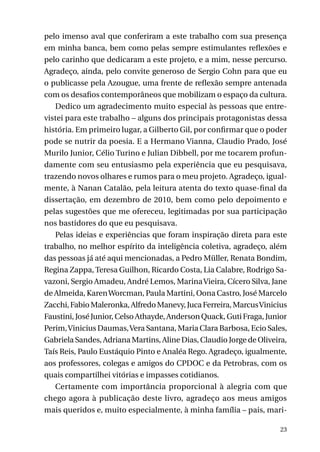 pelo imenso aval que conferiram a este trabalho com sua presença
em minha banca, bem como pelas sempre estimulantes reflexões e
pelo carinho que dedicaram a este projeto, e a mim, nesse percurso.
Agradeço, ainda, pelo convite generoso de Sergio Cohn para que eu
o publicasse pela Azougue, uma frente de reflexão sempre antenada
com os desafios contemporâneos que mobilizam o espaço da cultura.
Dedico um agradecimento muito especial às pessoas que entrevistei para este trabalho – alguns dos principais protagonistas dessa
história. Em primeiro lugar, a Gilberto Gil, por confirmar que o poder
pode se nutrir da poesia. E a Hermano Vianna, Claudio Prado, José
Murilo Junior, Célio Turino e Julian Dibbell, por me tocarem profundamente com seu entusiasmo pela experiência que eu pesquisava,
trazendo novos olhares e rumos para o meu projeto. Agradeço, igualmente, à Nanan Catalão, pela leitura atenta do texto quase-final da
dissertação, em dezembro de 2010, bem como pelo depoimento e
pelas sugestões que me ofereceu, legitimadas por sua participação
nos bastidores do que eu pesquisava.
Pelas ideias e experiências que foram inspiração direta para este
trabalho, no melhor espírito da inteligência coletiva, agradeço, além
das pessoas já até aqui mencionadas, a Pedro Müller, Renata Bondim,
Regina Zappa, Teresa Guilhon, Ricardo Costa, Lia Calabre, Rodrigo Savazoni, Sergio Amadeu, André Lemos, Marina Vieira, Cícero Silva, Jane
de Almeida, Karen Worcman, Paula Martini, Oona Castro, José Marcelo
Zacchi, Fabio Maleronka, Alfredo Manevy, Juca Ferreira, Marcus Vinicius
Faustini, José Junior, Celso Athayde, Anderson Quack, Guti Fraga, Junior
Perim, Vinicius Daumas, Vera Santana, Maria Clara Barbosa, Ecio Sales,
Gabriela Sandes, Adriana Martins, Aline Dias, Claudio Jorge de Oliveira,
Taís Reis, Paulo Eustáquio Pinto e Analéa Rego. Agradeço, igualmente,
aos professores, colegas e amigos do CPDOC e da Petrobras, com os
quais compartilhei vitórias e impasses cotidianos.
Certamente com importância proporcional à alegria com que
chego agora à publicação deste livro, agradeço aos meus amigos
mais queridos e, muito especialmente, à minha família – pais, mari23

 