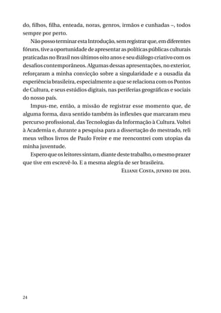 do, filhos, filha, enteada, noras, genros, irmãos e cunhadas –, todos
sempre por perto.
Não posso terminar esta Introdução, sem registrar que, em diferentes
fóruns, tive a oportunidade de apresentar as políticas públicas culturais
praticadas no Brasil nos últimos oito anos e seu diálogo criativo com os
desafios contemporâneos. Algumas dessas apresentações, no exterior,
reforçaram a minha convicção sobre a singularidade e a ousadia da
experiência brasileira, especialmente a que se relaciona com os Pontos
de Cultura, e seus estúdios digitais, nas periferias geográficas e sociais
do nosso país.
Impus-me, então, a missão de registrar esse momento que, de
alguma forma, dava sentido também às inflexões que marcaram meu
percurso profissional, das Tecnologias da Informação à Cultura. Voltei
à Academia e, durante a pesquisa para a dissertação do mestrado, reli
meus velhos livros de Paulo Freire e me reencontrei com utopias da
minha juventude.
Espero que os leitores sintam, diante deste trabalho, o mesmo prazer
que tive em escrevê-lo. E a mesma alegria de ser brasileira.
Eliane Costa, junho de 2011.

24

 