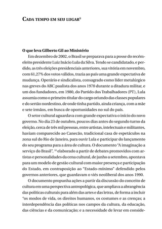 Cada tempo em seu lugar9

O que leva Gilberto Gil ao Ministério
Em dezembro de 2002, o Brasil se preparava para a posse do recémeleito presidente Luiz Inácio Lula da Silva. Tendo se candidatado, e perdido, as três eleições presidenciais anteriores, sua vitória em novembro,
com 61,27% dos votos válidos, trazia ao país uma grande expectativa de
mudança. Operário e sindicalista, consagrado como líder metalúrgico
nas greves do ABC paulista dos anos 1970 durante a ditadura militar, e
um dos fundadores, em 1980, do Partido dos Trabalhadores (PT), Lula
assumia como o primeiro titular do cargo oriundo das classes populares
e do sertão nordestino, de onde tinha partido, ainda criança, com a mãe
e sete irmãos, em busca de oportunidades no sul do país.
O setor cultural aguardava com grande expectativa o início do novo
governo. No dia 23 de outubro, poucos dias antes do segundo turno da
eleição, cerca de três mil pessoas, entre artistas, intelectuais e militantes,
haviam comparecido ao Canecão, tradicional casa de espetáculos na
zona sul do Rio de Janeiro, para ouvir Lula e participar do lançamento
do seu programa para a área de cultura. O documento “A imaginação a
serviço do Brasil”, 10 elaborado a partir de debates promovidos com artistas e personalidades da cena cultural, de junho a setembro, apontava
para um modelo de gestão cultural com maior presença e participação
do Estado, em contraposição ao “Estado-mínimo” defendido pelos
governos anteriores, que guardavam o viés neoliberal dos anos 1990.
O documento propunha ações a partir da discussão do conceito de
cultura em uma perspectiva antropológica, que ampliava a abrangência
das políticas culturais para além das artes e das letras, de forma a incluir
“os modos de vida, os direitos humanos, os costumes e as crenças; a
interdependência das políticas nos campos da cultura, da educação,
das ciências e da comunicação; e a necessidade de levar em conside25

 
