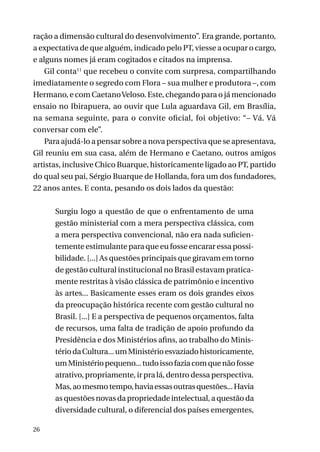 ração a dimensão cultural do desenvolvimento”. Era grande, portanto,
a expectativa de que alguém, indicado pelo PT, viesse a ocupar o cargo,
e alguns nomes já eram cogitados e citados na imprensa.
Gil conta11 que recebeu o convite com surpresa, compartilhando
imediatamente o segredo com Flora – sua mulher e produtora –, com
Hermano, e com Caetano Veloso. Este, chegando para o já mencionado
ensaio no Ibirapuera, ao ouvir que Lula aguardava Gil, em Brasília,
na semana seguinte, para o convite oficial, foi objetivo: “– Vá. Vá
conversar com ele”.
Para ajudá-lo a pensar sobre a nova perspectiva que se apresentava,
Gil reuniu em sua casa, além de Hermano e Caetano, outros amigos
artistas, inclusive Chico Buarque, historicamente ligado ao PT, partido
do qual seu pai, Sérgio Buarque de Hollanda, fora um dos fundadores,
22 anos antes. E conta, pesando os dois lados da questão:
Surgiu logo a questão de que o enfrentamento de uma
gestão ministerial com a mera perspectiva clássica, com
a mera perspectiva convencional, não era nada suficientemente estimulante para que eu fosse encarar essa possibilidade. [...] As questões principais que giravam em torno
de gestão cultural institucional no Brasil estavam praticamente restritas à visão clássica de patrimônio e incentivo
às artes... Basicamente esses eram os dois grandes eixos
da preocupação histórica recente com gestão cultural no
Brasil. [...] E a perspectiva de pequenos orçamentos, falta
de recursos, uma falta de tradição de apoio profundo da
Presidência e dos Ministérios afins, ao trabalho do Ministério da Cultura... um Ministério esvaziado historicamente,
um Ministério pequeno... tudo isso fazia com que não fosse
atrativo, propriamente, ir pra lá, dentro dessa perspectiva.
Mas, ao mesmo tempo, havia essas outras questões... Havia
as questões novas da propriedade intelectual, a questão da
diversidade cultural, o diferencial dos países emergentes,
26

 
