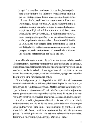 em geral, todos eles, resultantes da colonização europeia...
Esse deslocamento do processo civilizacional mundial
pra um protagonismo desses novos países, dessas novas
culturas... Enfim, tudo isso eram temas novos. E as novas
tecnologias, evidentemente... O papel extraordinário, a
mutação, o sentimento da mutação, a extraordinária aceleração tecnológica dos últimos tempos... tudo isso como
tematização nova pra cultura... a economia da cultura...
todas essas grandes questões novas que não estiveram até
então propriamente tematizadas, colocadas no Ministério
da Cultura, ou em qualquer outra área cultural do país. E
daí, foi tudo isso então, essas conversas, que me deram a
perspectiva de ir, exatamente, na heterodoxia: – Vou ser
um ministro heterodoxo! E fui. Fui lá pra isso.
A escolha do novo ministro da cultura tornou-se pública no dia
17 de dezembro. Recebida com surpresa, gerou imediata polêmica. A
relevância de sua carreira artística, seu histórico de envolvimento com
movimentos relacionados à cultura negra e ao meio ambiente, somados
ao fato de ser artista, negro, baiano e tropicalista, agregavam à escolha
de seu nome uma forte carga simbólica.
Gil trazia alguma experiência política: em 1989, fora eleito como o
vereador mais votado de Salvador, dois anos depois de assumir, ali, a
presidência da Fundação Gregório de Mattos, virtual Secretaria Municipal de Cultura. No entanto, além de não fazer parte do conjunto de
nomes que estavam sendo aguardados pelas bases do PT, era filiado ao
Partido Verde (PV), que sequer integrava a Coligação Lula Presidente.
A notícia da indicação gerou críticas de artistas e militantes, principalmente do eixo Rio-São Paulo. Frei Betto, coordenador de mobilização
social do Programa Fome Zero – frente nacional de combate à fome,
anunciada pelo futuro presidente como uma das prioridades de sua
gestão –, e amigo pessoal de Lula, criticou publicamente a escolha,
declarando, no mesmo dia, ao jornal Folha de S. Paulo:
27

 