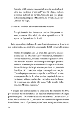 Respeito o Gil, um dos maiores talentos da música brasileira, mas existe um grupo no PT que há 13 anos elabora
a política cultural no partido. Gostaria que esse grupo
indicasse alguém para o Ministério. Eu preferia o Antonio
Candido no cargo.
Na mesma matéria, o futuro ministro respondeu:
É a opinião dele, Frei Betto, e do partido. Não parece ser
a do presidente. Aliás, ele [Lula] não é o presidente do PT;
agora, ele é presidente do Brasil.
Entretanto, alimentado por declarações contundentes, articulava-se
um forte movimento contrário à nomeação de Gil. Lembra Hermano:
Muitas declarações anti-Gil eram tão agressivas quanto
as vaias que ele e Caetano Veloso receberam, também de
setores da esquerda, quando subiram ao palco dos festivais musicais dos anos 1960 acompanhados por guitarras
elétricas. Por exemplo, o diretor teatral Augusto Boal – tradicional inimigo do Tropicalismo – publicou no Jornal do
Brasil [em 26/12/2002] um artigo com a seguinte acusação:
“Quando perguntado sobre o que faria no Ministério, que
o compositor havia decidido aceitar, depois de feitas as
contas dos salários ministeriais e rendimentos de shows,
Gil respondeu que ainda não sabia. Todo mundo tinha
projetos. Menos o ministro.”
A citação aos festivais remete a uma noite de setembro de 1968,
por ocasião das eliminatórias do Festival Internacional da Canção
promovido pela TV Globo no auditório do Teatro da Universidade Católica de São Paulo (TUCA), quando Caetano Veloso foi praticamente
impedido de cantar “É proibido proibir”, com o conjunto Os mutantes,
28

 