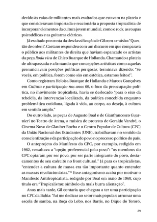 devido às vaias de militantes mais exaltados que estavam na plateia e
que consideravam importada e reacionária a proposta tropicalista de
incorporar elementos da cultura jovem mundial, como o rock, as roupas
psicodélicas e as guitarras elétricas.
Já exaltado por conta da desclassificação de Gil com a música “Questão de ordem”, Caetano respondeu com um discurso em que comparava
o público aos militantes de direita que haviam espancado os artistas
da peça Roda viva de Chico Buarque de Hollanda. Chamando a plateia
de ultrapassada e afirmando que concepções artísticas como aquelas
prenunciavam posições políticas perigosas, terminava dizendo: “Se
vocês, em política, forem como são em estética, estamos feitos!”.
Como registram Heloisa Buarque de Hollanda e Marcos Gonçalves
em Cultura e participação nos anos 60, o foco da preocupação política, no movimento tropicalista, havia se deslocado “para o eixo da
rebeldia, da intervenção localizada, da política concebida enquanto
problemática cotidiana, ligada à vida, ao corpo, ao desejo, à cultura
em sentido amplo.”
Do outro lado, as peças de Augusto Boal e de Gianfrancesco Guarnieri no Teatro de Arena, a música de protesto de Geraldo Vandré, o
Cinema Novo de Glauber Rocha e o Centro Popular de Cultura (CPC)
da União Nacional dos Estudantes (UNE), trabalhavam no sentido da
conscientização e da participação do povo no processo político do país.
O anteprojeto do Manifesto do CPC, por exemplo, redigido em
1962, ressaltava a “opção preferencial pelo povo”: “os membros do
CPC optaram por ser povo, por ser parte integrante do povo, destacamentos de seu exército no front cultural.” Já para os tropicalistas,
“entender a cultura de massa era tão importante quanto entender
as massas revolucionárias.”12 Esse antagonismo acaba por motivar o
Manifesto Antitropicalista, redigido por Boal em maio de 1968, cujo
título era “Tropicalismo: símbolo da mais burra alienação”.
Anos mais tarde, Gil contaria que chegara a ter uma participação
no CPC da Bahia: “fui me dedicar ao setor mais popular: arrumar uma
escola de samba, na Roça do Lobo, nos Barris, no Dique do Tororó,
29

 