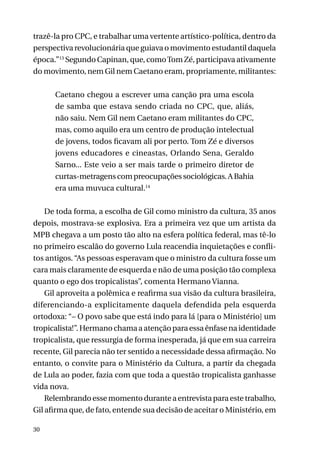 trazê-la pro CPC, e trabalhar uma vertente artístico-política, dentro da
perspectiva revolucionária que guiava o movimento estudantil daquela
época.”13 Segundo Capinan, que, como Tom Zé, participava ativamente
do movimento, nem Gil nem Caetano eram, propriamente, militantes:
Caetano chegou a escrever uma canção pra uma escola
de samba que estava sendo criada no CPC, que, aliás,
não saiu. Nem Gil nem Caetano eram militantes do CPC,
mas, como aquilo era um centro de produção intelectual
de jovens, todos ficavam ali por perto. Tom Zé e diversos
jovens educadores e cineastas, Orlando Sena, Geraldo
Sarno... Este veio a ser mais tarde o primeiro diretor de
curtas-metragens com preocupações sociológicas. A Bahia
era uma muvuca cultural.14
De toda forma, a escolha de Gil como ministro da cultura, 35 anos
depois, mostrava-se explosiva. Era a primeira vez que um artista da
MPB chegava a um posto tão alto na esfera política federal, mas tê-lo
no primeiro escalão do governo Lula reacendia inquietações e conflitos antigos. “As pessoas esperavam que o ministro da cultura fosse um
cara mais claramente de esquerda e não de uma posição tão complexa
quanto o ego dos tropicalistas”, comenta Hermano Vianna.
Gil aproveita a polêmica e reafirma sua visão da cultura brasileira,
diferenciando-a explicitamente daquela defendida pela esquerda
ortodoxa: “– O povo sabe que está indo para lá [para o Ministério] um
tropicalista!”. Hermano chama a atenção para essa ênfase na identidade
tropicalista, que ressurgia de forma inesperada, já que em sua carreira
recente, Gil parecia não ter sentido a necessidade dessa afirmação. No
entanto, o convite para o Ministério da Cultura, a partir da chegada
de Lula ao poder, fazia com que toda a questão tropicalista ganhasse
vida nova.
Relembrando esse momento durante a entrevista para este trabalho,
Gil afirma que, de fato, entende sua decisão de aceitar o Ministério, em
30

 
