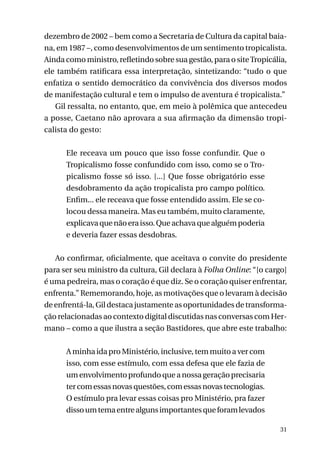 dezembro de 2002 – bem como a Secretaria de Cultura da capital baiana, em 1987 –, como desenvolvimentos de um sentimento tropicalista.
Ainda como ministro, refletindo sobre sua gestão, para o site Tropicália,
ele também ratificara essa interpretação, sintetizando: “tudo o que
enfatiza o sentido democrático da convivência dos diversos modos
de manifestação cultural e tem o impulso de aventura é tropicalista.”
Gil ressalta, no entanto, que, em meio à polêmica que antecedeu
a posse, Caetano não aprovara a sua afirmação da dimensão tropicalista do gesto:
Ele receava um pouco que isso fosse confundir. Que o
Tropicalismo fosse confundido com isso, como se o Tropicalismo fosse só isso. [...] Que fosse obrigatório esse
desdobramento da ação tropicalista pro campo político.
Enfim... ele receava que fosse entendido assim. Ele se colocou dessa maneira. Mas eu também, muito claramente,
explicava que não era isso. Que achava que alguém poderia
e deveria fazer essas desdobras.
Ao confirmar, oficialmente, que aceitava o convite do presidente
para ser seu ministro da cultura, Gil declara à Folha Online: “[o cargo]
é uma pedreira, mas o coração é que diz. Se o coração quiser enfrentar,
enfrenta.” Rememorando, hoje, as motivações que o levaram à decisão
de enfrentá-la, Gil destaca justamente as oportunidades de transformação relacionadas ao contexto digital discutidas nas conversas com Hermano – como a que ilustra a seção Bastidores, que abre este trabalho:
A minha ida pro Ministério, inclusive, tem muito a ver com
isso, com esse estímulo, com essa defesa que ele fazia de
um envolvimento profundo que a nossa geração precisaria
ter com essas novas questões, com essas novas tecnologias.
O estímulo pra levar essas coisas pro Ministério, pra fazer
disso um tema entre alguns importantes que foram levados
31

 
