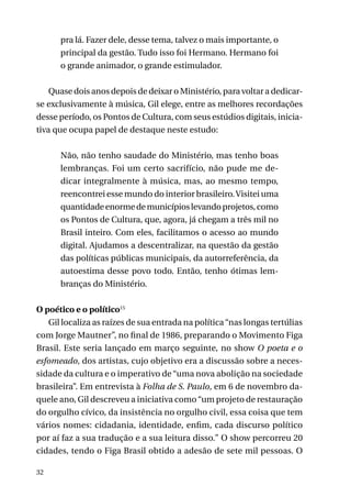 pra lá. Fazer dele, desse tema, talvez o mais importante, o
principal da gestão. Tudo isso foi Hermano. Hermano foi
o grande animador, o grande estimulador.
Quase dois anos depois de deixar o Ministério, para voltar a dedicarse exclusivamente à música, Gil elege, entre as melhores recordações
desse período, os Pontos de Cultura, com seus estúdios digitais, iniciativa que ocupa papel de destaque neste estudo:
Não, não tenho saudade do Ministério, mas tenho boas
lembranças. Foi um certo sacrifício, não pude me dedicar integralmente à música, mas, ao mesmo tempo,
reencontrei esse mundo do interior brasileiro. Visitei uma
quantidade enorme de municípios levando projetos, como
os Pontos de Cultura, que, agora, já chegam a três mil no
Brasil inteiro. Com eles, facilitamos o acesso ao mundo
digital. Ajudamos a descentralizar, na questão da gestão
das políticas públicas municipais, da autorreferência, da
autoestima desse povo todo. Então, tenho ótimas lembranças do Ministério.
O poético e o político15
Gil localiza as raízes de sua entrada na política “nas longas tertúlias
com Jorge Mautner”, no final de 1986, preparando o Movimento Figa
Brasil. Este seria lançado em março seguinte, no show O poeta e o
esfomeado, dos artistas, cujo objetivo era a discussão sobre a necessidade da cultura e o imperativo de “uma nova abolição na sociedade
brasileira”. Em entrevista à Folha de S. Paulo, em 6 de novembro daquele ano, Gil descreveu a iniciativa como “um projeto de restauração
do orgulho cívico, da insistência no orgulho civil, essa coisa que tem
vários nomes: cidadania, identidade, enfim, cada discurso político
por aí faz a sua tradução e a sua leitura disso.” O show percorreu 20
cidades, tendo o Figa Brasil obtido a adesão de sete mil pessoas. O
32

 
