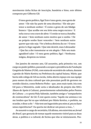 movimento tinha fichas de inscrição, bandeira e hino, este último
composto por Gilberto Gil:
O meu gesto político, figa! Este é meu gesto, meu gesto de
amor / Ele não faz parte de uma doutrina / Ele não pertence a nenhum senhor / É como o gesto de um fidalgo
branco / Que acolhe em seu leito uma negra escrava / E
nela crava o seu cravo de afeto / E então se trava a batalha
de amor / Sem nenhum outro motivo que o sonho / De
ao próprio sonho fazer vencedor / Sem nenhum outro
querer que não seja / Ver a beleza distinta da cor / O meu
gesto é o fogo sagrado / Que não destrói, mas é abrasador
/ Que faz a dor transmutar-se em alegria / Pelo seu mais
agradável calor / O meu gesto político, figa! / Nenhuma
mágoa, desprezo ou temor.
Em janeiro do mesmo ano, Gil assumira, pela primeira vez, um
cargo no poder público, passando a ocupar a presidência da Fundação
Gregório de Mattos (FGM), com status de secretário de cultura, durante
a gestão de Mário Kertész na Prefeitura da capital baiana. Mário, que
havia sido colega de Gil na escola, tinha aberto espaço em sua equipe
para nomes da área cultural que não possuíam perfil de gestores no
sentido clássico, como Roberto Pinho – que, anos mais tarde, iria com
Gil para o Ministério, onde seria o idealizador do projeto das BACs
(Bases de Apoio à Cultura), posteriormente substituídas pelos Pontos
de Cultura –, e o poeta Waly Salomão, também amigo e “companheiro
de contracultura” de Gil. É este quem conta: “Aquilo me animou e eu
me lembro que fui eu que telefonei pro Mário Kertész, o prefeito, na
ocasião, e disse a ele: ‘– Não tem um lugarzinho pra mim aí, pra eu fazer
umas experiências?’. Eu queria me dedicar um pouco a isso...”.
Ao assumir o cargo de secretário, Gil afirma, em entrevista ao Jornal
do Brasil, que gostaria de tornar aquele momento visível para as duas
áreas, a política e a cultural, de forma que elas se misturassem. Pos33

 