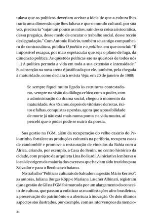 tulava que os políticos deveriam aceitar a ideia de que a cultura lhes
traria uma dimensão que lhes faltava e que o mundo cultural, por sua
vez, precisaria “sujar um pouco as mãos, sair dessa coisa aristocrática,
dessa preguiça, desse medo de encarar o trabalho social, desse receio
de degradação.” Com Antonio Risério, também seu antigo companheiro de contracultura, publica O poético e o político, em que conclui: “É
impossível escapar, por mais espetacular que seja o plano de fuga, da
dimensão política. As questões políticas são as questões de todos nós
[...] A política permeia a vida em toda a sua extensão e intensidade.”
Sua inserção na nova arena é justificada por ele, também, pela chegada
à maturidade, como declara à revista Veja, em 20 de janeiro de 1988:
Se sempre fiquei muito ligado às estruturas contestadoras, sempre na visão do diálogo crítico com o poder, com
a administração do drama social, chegou o momento da
maturidade. Aos 45 anos, depois de vitórias e derrotas, êxitos e falhas, conquistas e perdas, agora que a possibilidade
de morte já não está mais numa ponta e a vida noutra, aí
percebi que o poder pode se nutrir da poesia.
Sua gestão na FGM, além da recuperação do velho casario do Pelourinho, fortalece as produções culturais na periferia, recupera casas
de candomblé e promove a restauração de vínculos da Bahia com a
África, criando, por exemplo, a Casa do Benin, no centro histórico da
cidade, com projeto da arquiteta Lina Bo Bardi. A iniciativa lembrava o
local de origem da maioria dos escravos que haviam sido trazidos para
Salvador e para o Recôncavo baiano.
No trabalho “Políticas culturais de Salvador na gestão Mário Kertész”,
as autoras, Juliana Borges Köpp e Mariana Luscher Albinati, registram
que a gestão de Gil na FGM foi marcada por um alargamento do conceito de cultura, que passou a enfatizar as manifestações afro-brasileiras,
a preservação do patrimônio e a abertura à inovação. Os dois últimos
aspectos são ilustrados, por exemplo, com as intervenções da mencio34

 