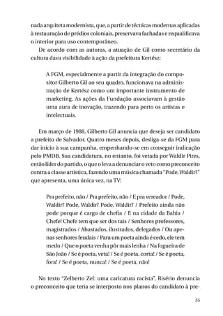 nada arquiteta modernista, que, a partir de técnicas modernas aplicadas
à restauração de prédios coloniais, preservava fachadas e requalificava
o interior para uso contemporâneo.
De acordo com as autoras, a atuação de Gil como secretário da
cultura dava visibilidade à ação da prefeitura Kertész:
A FGM, especialmente a partir da integração do compositor Gilberto Gil ao seu quadro, funcionava na administração de Kertész como um importante instrumento de
marketing. As ações da Fundação associavam à gestão
uma aura de inovação, trazendo para perto os artistas e
intelectuais.
Em março de 1988, Gilberto Gil anuncia que deseja ser candidato
a prefeito de Salvador. Quatro meses depois, desliga-se da FGM para
dar início à sua campanha, empenhando-se em conseguir indicação
pelo PMDB. Sua candidatura, no entanto, foi vetada por Waldir Pires,
então líder do partido, o que o leva a denunciar o veto como preconceito
contra a classe artística, fazendo uma música chamada “Pode, Waldir?”
que apresenta, uma única vez, na TV:
Pra prefeito, não / Pra prefeito, não / E pra vereador / Pode,
Waldir? Pode, Waldir? Pode, Waldir? / Prefeito ainda não
pode porque é cargo de chefia / E na cidade da Bahia /
Chefe! Chefe tem que ser dos tais / Senhores professores,
magistrados / Abastados, ilustrados, delegados / Ou apenas senhores feudais / Para um poeta ainda é cedo, ele tem
medo / Que o poeta venha pôr mais lenha / Na fogueira de
São João / Se é poeta, veta! / Se é poeta, corta! / Se é poeta,
fora! / Se é poeta, nunca! / Se é poeta, não!
No texto “Zelberto Zel: uma caricatura racista”, Risério denuncia
o preconceito que teria se interposto nos planos do candidato à pre35

 