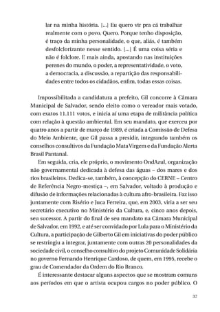 lar na minha história. [...] Eu quero vir pra cá trabalhar
realmente com o povo. Quero. Porque tenho disposição,
é traço da minha personalidade, o que, aliás, é também
desfolclorizante nesse sentido. [...] É uma coisa séria e
não é folclore. E mais ainda, apostando nas instituições
perenes do mundo, o poder, a representatividade, o voto,
a democracia, a discussão, a repartição das responsabilidades entre todos os cidadãos, enfim, todas essas coisas.
Impossibilitada a candidatura a prefeito, Gil concorre à Câmara
Municipal de Salvador, sendo eleito como o vereador mais votado,
com exatos 11.111 votos, e inicia aí uma etapa de militância política
com relação à questão ambiental. Em seu mandato, que exerceu por
quatro anos a partir de março de 1989, é criada a Comissão de Defesa
do Meio Ambiente, que Gil passa a presidir, integrando também os
conselhos consultivos da Fundação Mata Virgem e da Fundação Alerta
Brasil Pantanal.
Em seguida, cria, ele próprio, o movimento OndAzul, organização
não governamental dedicada à defesa das águas – dos mares e dos
rios brasileiros. Dedica-se, também, à concepção do CERNE – Centro
de Referência Negro-mestiça –, em Salvador, voltado à produção e
difusão de informações relacionadas à cultura afro-brasileira. Faz isso
juntamente com Risério e Juca Ferreira, que, em 2003, viria a ser seu
secretário executivo no Ministério da Cultura, e, cinco anos depois,
seu sucessor. A partir do final de seu mandato na Câmara Municipal
de Salvador, em 1992, e até ser convidado por Lula para o Ministério da
Cultura, a participação de Gilberto Gil em iniciativas do poder público
se restringiu a integrar, juntamente com outras 20 personalidades da
sociedade civil, o conselho consultivo do projeto Comunidade Solidária
no governo Fernando Henrique Cardoso, de quem, em 1995, recebe o
grau de Comendador da Ordem do Rio Branco.
É interessante destacar alguns aspectos que se mostram comuns
aos períodos em que o artista ocupou cargos no poder público. O
37

 