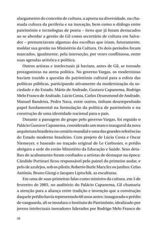 alargamento do conceito de cultura, a aposta na diversidade, na chamada cultura da periferia e na inovação, bem como o diálogo entre
patrimônio e tecnologias de ponta – itens que já foram destacados
ao se abordar a gestão de Gil como secretário de cultura em Salvador – prenunciavam algumas das escolhas que iriam, futuramente,
moldar sua gestão no Ministério da Cultura. Os dois períodos foram
marcados, igualmente, pela interseção, por vezes conflituosa, entre
suas agendas artística e política.
Outros artistas e intelectuais já haviam, antes de Gil, se tornado
protagonistas na arena política. No governo Vargas, os modernistas
haviam trazido a questão do patrimônio cultural para a esfera das
políticas públicas, participando ativamente da modernização da sociedade e do Estado. Mário de Andrade, Gustavo Capanema, Rodrigo
Melo Franco de Andrade, Lúcio Costa, Carlos Drummond de Andrade,
Manuel Bandeira, Pedro Nava, entre outros, tinham desempenhado
papel fundamental na formulação da política de patrimônio e na
construção de uma identidade nacional para o país.
Durante a passagem do grupo pelo governo Vargas, foi erguido o
Palácio Gustavo Capanema, considerado um marco inaugural da nova
arquitetura brasileira no cenário mundial e uma das grandes referências
do Estado moderno brasileiro. Com projeto de Lúcio Costa e Oscar
Niemeyer, e baseado no traçado original de Le Corbusier, o prédio
abrigara a sede do então Ministério da Educação e Saúde. Seus detalhes de acabamento foram confiados a artistas de destaque na época:
Cândido Portinari ficou responsável pelo painel do primeiro andar, e
pelo de azulejos, sob os pilotis; Roberto Burle Marx fez os jardins; Celso
Antônio, Bruno Giorgi e Jacques Liptschik, as esculturas.
Em uma de suas primeiras falas como ministro da cultura, em 5 de
fevereiro de 2003, no auditório do Palácio Capanema, Gil chamaria
a atenção para a aliança entre tradição e invenção que a construção
daquele prédio havia representado 60 anos antes: inaugurado o prédio
de vanguarda, ali se instalara o Instituto do Patrimônio, idealizado por
jovens intelectuais inovadores liderados por Rodrigo Melo Franco de
38

 