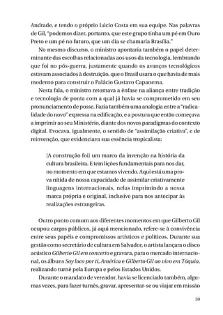 Andrade, e tendo o próprio Lúcio Costa em sua equipe. Nas palavras
de Gil, “podemos dizer, portanto, que este grupo tinha um pé em Ouro
Preto e um pé no futuro, que um dia se chamaria Brasília.”
No mesmo discurso, o ministro apontaria também o papel determinante das escolhas relacionadas aos usos da tecnologia, lembrando
que foi no pós-guerra, justamente quando os avanços tecnológicos
estavam associados à destruição, que o Brasil usara o que havia de mais
moderno para construir o Palácio Gustavo Capanema.
Nesta fala, o ministro retomava a ênfase na aliança entre tradição
e tecnologia de ponta com a qual já havia se comprometido em seu
pronunciamento de posse. Fazia também uma analogia entre a “radicalidade do novo” expressa na edificação, e a postura que então começava
a imprimir ao seu Ministério, diante dos novos paradigmas do contexto
digital. Evocava, igualmente, o sentido de “assimilação criativa”, e de
reinvenção, que evidenciava sua essência tropicalista:
[A construção foi] um marco da invenção na história da
cultura brasileira. E tem lições fundamentais para nos dar,
no momento em que estamos vivendo. Aqui está uma prova nítida de nossa capacidade de assimilar criativamente
linguagens internacionais, nelas imprimindo a nossa
marca própria e original, inclusive para nos antecipar às
realizações estrangeiras.
Outro ponto comum aos diferentes momentos em que Gilberto Gil
ocupou cargos públicos, já aqui mencionado, refere-se à convivência
entre seus papéis e compromissos artísticos e políticos. Durante sua
gestão como secretário de cultura em Salvador, o artista lançara o disco
acústico Gilberto Gil em concerto e gravara, para o mercado internacional, os álbuns Soy loco por ti, América e Gilberto Gil ao vivo em Tóquio,
realizando turnê pela Europa e pelos Estados Unidos.
Durante o mandato de vereador, havia se licenciado também, algumas vezes, para fazer turnês, gravar, apresentar-se ou viajar em missão
39

 