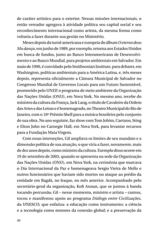 de caráter artístico para o exterior. Nessas missões internacionais, o
então vereador agregava à atividade política seu capital social e seu
reconhecimento internacional como artista, da mesma forma como
voltaria a fazer durante sua gestão no Ministério.
Meses depois da turnê americana e europeia do álbum O eterno deus
Mu dança, em junho de 1989, por exemplo, retorna aos Estados Unidos
em busca de fundos, junto ao Banco Interamericano de Desenvolvimento e ao Banco Mundial, para projetos ambientais em Salvador. Em
maio de 1990, é convidado pelo Smithsonian Institute, para debater, em
Washington, políticas ambientais para a América Latina, e, três meses
depois, representa oficialmente a Câmara Municipal de Salvador no
Congresso Mundial de Governos Locais para um Futuro Sustentável,
promovido pelo UNEP, o programa de meio ambiente da Organização
das Nações Unidas (ONU), em Nova York. No mesmo ano, recebe do
ministro da cultura da França, Jack Lang, o título de Cavaleiro da Ordem
das Artes e das Letras e é homenageado, no Theatro Municipal do Rio de
Janeiro, com o 10º Prêmio Shell para a música brasileira pelo conjunto
de sua obra. No ano seguinte, faz show com Tom Jobim, Caetano, Sting
e Elton John no Carnegie Hall, em Nova York, para levantar recursos
para a Fundação Mata Virgem.
Com essas interseções, Gil ampliava os limites de seu mandato e a
dimensão política de sua atuação, o que viria a fazer, novamente, mais
de dez anos depois, como ministro da cultura. Exemplo disso ocorre em
19 de setembro de 2003, quando se apresenta na sede da Organização
das Nações Unidas (ONU), em Nova York, na cerimônia que marcava
o Dia Internacional da Paz e homenageava Sergio Vieira de Mello e
outros funcionários que haviam sido mortos no ataque ao prédio da
entidade em Bagdá, no Iraque, no mês anterior. Acompanhado pelo
secretário-geral da organização, Kofi Annan, que se juntou à banda
tocando percussão, Gil – nesse momento, ministro e artista – cantou,
tocou e manifestou apoio ao programa Diálogo entre Civilizações,
da UNESCO, que enfatiza: a educação como instrumento; a ciência
e a tecnologia como motores da conexão global; e a preservação da
40

 