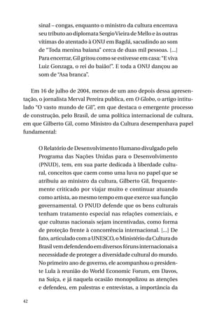 sinal – congas, enquanto o ministro da cultura encerrava
seu tributo ao diplomata Sergio Vieira de Mello e às outras
vítimas do atentado à ONU em Bagdá, sacudindo ao som
de “Toda menina baiana” cerca de duas mil pessoas. [...]
Para encerrar, Gil gritou como se estivesse em casa: “E viva
Luiz Gonzaga, o rei do baião!”. E toda a ONU dançou ao
som de “Asa branca”.
Em 16 de julho de 2004, menos de um ano depois dessa apresentação, o jornalista Merval Pereira publica, em O Globo, o artigo intitulado “O vasto mundo de Gil”, em que destaca o emergente processo
de construção, pelo Brasil, de uma política internacional de cultura,
em que Gilberto Gil, como Ministro da Cultura desempenhava papel
fundamental:
O Relatório de Desenvolvimento Humano divulgado pelo
Programa das Nações Unidas para o Desenvolvimento
(Pnud), tem, em sua parte dedicada à liberdade cultural, conceitos que caem como uma luva no papel que se
atribuiu ao ministro da cultura, Gilberto Gil, frequentemente criticado por viajar muito e continuar atuando
como artista, ao mesmo tempo em que exerce sua função
governamental. O Pnud defende que os bens culturais
tenham tratamento especial nas relações comerciais, e
que culturas nacionais sejam incentivadas, como forma
de proteção frente à concorrência internacional. [...] De
fato, articulado com a UNESCO, o Ministério da Cultura do
Brasil vem defendendo em diversos fóruns internacionais a
necessidade de proteger a diversidade cultural do mundo.
No primeiro ano de governo, ele acompanhou o presidente Lula à reunião do World Economic Forum, em Davos,
na Suíça, e já naquela ocasião monopolizou as atenções
e defendeu, em palestras e entrevistas, a importância da
42

 