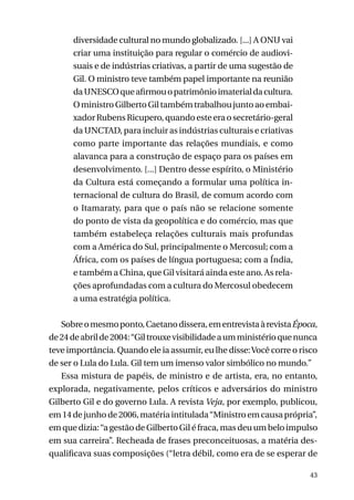 diversidade cultural no mundo globalizado. [...] A ONU vai
criar uma instituição para regular o comércio de audiovisuais e de indústrias criativas, a partir de uma sugestão de
Gil. O ministro teve também papel importante na reunião
da UNESCO que afirmou o patrimônio imaterial da cultura.
O ministro Gilberto Gil também trabalhou junto ao embaixador Rubens Ricupero, quando este era o secretário-geral
da Unctad, para incluir as indústrias culturais e criativas
como parte importante das relações mundiais, e como
alavanca para a construção de espaço para os países em
desenvolvimento. [...] Dentro desse espírito, o Ministério
da Cultura está começando a formular uma política internacional de cultura do Brasil, de comum acordo com
o Itamaraty, para que o país não se relacione somente
do ponto de vista da geopolítica e do comércio, mas que
também estabeleça relações culturais mais profundas
com a América do Sul, principalmente o Mercosul; com a
África, com os países de língua portuguesa; com a Índia,
e também a China, que Gil visitará ainda este ano. As relações aprofundadas com a cultura do Mercosul obedecem
a uma estratégia política.
Sobre o mesmo ponto, Caetano dissera, em entrevista à revista Época,
de 24 de abril de 2004: “Gil trouxe visibilidade a um ministério que nunca
teve importância. Quando ele ia assumir, eu lhe disse: Você corre o risco
de ser o Lula do Lula. Gil tem um imenso valor simbólico no mundo.”
Essa mistura de papéis, de ministro e de artista, era, no entanto,
explorada, negativamente, pelos críticos e adversários do ministro
Gilberto Gil e do governo Lula. A revista Veja, por exemplo, publicou,
em 14 de junho de 2006, matéria intitulada “Ministro em causa própria”,
em que dizia: “a gestão de Gilberto Gil é fraca, mas deu um belo impulso
em sua carreira”. Recheada de frases preconceituosas, a matéria desqualificava suas composições (“letra débil, como era de se esperar de
43

 