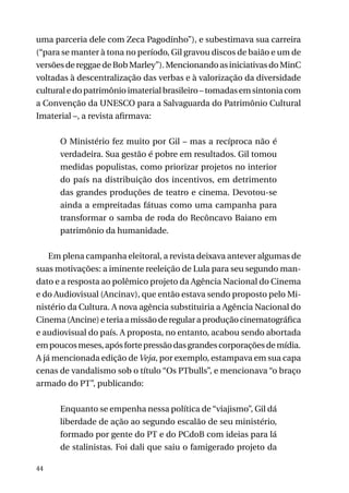 uma parceria dele com Zeca Pagodinho”), e subestimava sua carreira
(“para se manter à tona no período, Gil gravou discos de baião e um de
versões de reggae de Bob Marley”). Mencionando as iniciativas do MinC
voltadas à descentralização das verbas e à valorização da diversidade
cultural e do patrimônio imaterial brasileiro – tomadas em sintonia com
a Convenção da UNESCO para a Salvaguarda do Patrimônio Cultural
Imaterial –, a revista afirmava:
O Ministério fez muito por Gil – mas a recíproca não é
verdadeira. Sua gestão é pobre em resultados. Gil tomou
medidas populistas, como priorizar projetos no interior
do país na distribuição dos incentivos, em detrimento
das grandes produções de teatro e cinema. Devotou-se
ainda a empreitadas fátuas como uma campanha para
transformar o samba de roda do Recôncavo Baiano em
patrimônio da humanidade.
Em plena campanha eleitoral, a revista deixava antever algumas de
suas motivações: a iminente reeleição de Lula para seu segundo mandato e a resposta ao polêmico projeto da Agência Nacional do Cinema
e do Audiovisual (Ancinav), que então estava sendo proposto pelo Ministério da Cultura. A nova agência substituiria a Agência Nacional do
Cinema (Ancine) e teria a missão de regular a produção cinematográfica
e audiovisual do país. A proposta, no entanto, acabou sendo abortada
em poucos meses, após forte pressão das grandes corporações de mídia.
A já mencionada edição de Veja, por exemplo, estampava em sua capa
cenas de vandalismo sob o título “Os PTbulls”, e mencionava “o braço
armado do PT”, publicando:
Enquanto se empenha nessa política de “viajismo”, Gil dá
liberdade de ação ao segundo escalão de seu ministério,
formado por gente do PT e do PCdoB com ideias para lá
de stalinistas. Foi dali que saiu o famigerado projeto da
44

 
