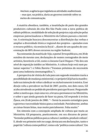 Ancinav, a agência que regularia as atividades audiovisuais
– mas que, na prática, daria ao governo controle sobre os
meios de comunicação.
A matéria abordava, também, a insatisfação de parte dos grandes
produtores culturais do eixo Rio-São Paulo com a nova política de
editais públicos, modalidade de seleção de projetos cuja adoção pelas
empresas patrocinadoras o Ministério da Cultura passara a incentivar. A orientação buscava desconcentrar a distribuição das verbas e
ampliar a diversidade étnica e regional dos projetos – apoiados com
o recurso público, via renúncia fiscal –, diante de um quadro de concentração de 80% desses recursos na região Sudeste.
Na contramão da matéria de Veja, o portal Terra publicava, em 30 de
outubro do mesmo ano, declarações de nomes consagrados do meio
artístico, favoráveis a Gil, como o cineasta Cacá Diegues (“Ele deu um
nível de exposição inédito ao Ministério. A cultura hoje está num patamar superior.”) e Fábio Barreto (“Estamos próximos do necessário
para uma indústria cinematográfica.”).
A perspectiva de vitória de Lula para um segundo mandato trazia a
possibilidade de mudança ministerial, e o próprio Gil já havia manifestado sua intenção de voltar a dedicar-se exclusivamente à música. Esse
desejo volta a prevalecer no final de 2007, porém, nos dois casos, Gil
acaba atendendo ao pedido do presidente para que ficasse. Perguntado
sobre o motivo que, mais uma vez, o levara a permanecer no Ministério,
e sobre o que ainda gostaria de fazer na pasta, Gil responde à revista
Época, em 26 de janeiro de 2008 : “– Torná-la assunto estratégico para
o governo e necessidade básica para a sociedade. Parcialmente, ambas
as coisas foram feitas, mas muito parcialmente. Falta muito.”
Em sintonia com a concepção ampliada de cultura que trazia ao
Ministério, Gil propusera, poeticamente, em seu discurso de posse:
“formular políticas públicas para a cultura é, também, produzir cultura”.
E, desde seu primeiro mês no cargo, destacara em declarações, tanto o
papel da “cultura como política”, como o da “política como cultura”. Em
45

 
