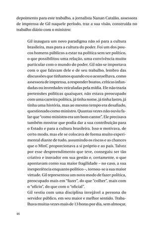 depoimento para este trabalho, a jornalista Nanan Catalão, assessora
de imprensa de Gil naquele período, traz a sua visão, construída no
trabalho diário com o ministro:
Gil inaugura um novo paradigma não só para a cultura
brasileira, mas para a cultura do poder. Foi um dos poucos homens públicos a estar na política sem ser político,
o que possibilitou uma relação, uma convivência muito
particular com o mundo do poder. Gil não se importava
com o que falavam dele e de seu trabalho, lembro das
discussões que tínhamos quando eu o aconselhava, como
assessora de imprensa, a responder boatos, críticas infundadas ou inverdades veiculadas pela mídia. Ele não trazia
pretensões políticas quaisquer, não estava preocupado
com uma carreira política, já tinha nome, já tinha lastro, já
tinha uma história, mas ao mesmo tempo era desafiado,
questionado como ministro. Quantas vezes não ouviu falar que “como ministro era um bom cantor”. Ele precisava
também mostrar que podia dar a sua contribuição para
o Estado e para a cultura brasileira. Isso o motivava, de
certo modo, mas ele se colocava de forma muito experimental diante de tudo, assumindo os riscos e as chances
que o MinC proporcionava a si próprio e ao país. Talvez
por esse despreendimento que teve, conseguiu ser tão
criativo e inovador em sua gestão e, certamente, o que
apontavam como sua maior fragilidade – no caso, a sua
inexperiência enquanto político –, tornou-se a sua maior
virtude. Gil representou um novo modo de fazer política,
preocupado mais em “fazer”, do que “colher”, mais com
o “ofício”, do que com o “oficial”.
Gil vestiu com uma disciplina invejável a persona do
servidor público, em seu maior e melhor sentido. Trabalhava muitas vezes mais de 13 horas por dia, sem almoçar,
46

 