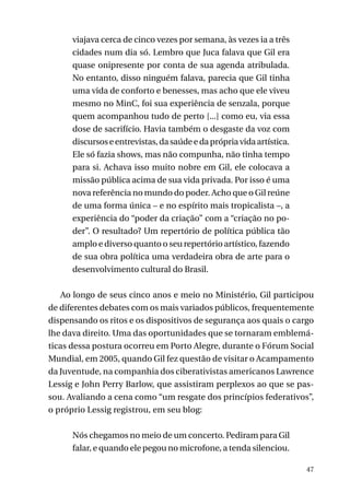 viajava cerca de cinco vezes por semana, às vezes ia a três
cidades num dia só. Lembro que Juca falava que Gil era
quase onipresente por conta de sua agenda atribulada.
No entanto, disso ninguém falava, parecia que Gil tinha
uma vida de conforto e benesses, mas acho que ele viveu
mesmo no MinC, foi sua experiência de senzala, porque
quem acompanhou tudo de perto [...] como eu, via essa
dose de sacrifício. Havia também o desgaste da voz com
discursos e entrevistas, da saúde e da própria vida artística.
Ele só fazia shows, mas não compunha, não tinha tempo
para si. Achava isso muito nobre em Gil, ele colocava a
missão pública acima de sua vida privada. Por isso é uma
nova referência no mundo do poder. Acho que o Gil reúne
de uma forma única – e no espírito mais tropicalista –, a
experiência do “poder da criação” com a “criação no poder”. O resultado? Um repertório de política pública tão
amplo e diverso quanto o seu repertório artístico, fazendo
de sua obra política uma verdadeira obra de arte para o
desenvolvimento cultural do Brasil.
Ao longo de seus cinco anos e meio no Ministério, Gil participou
de diferentes debates com os mais variados públicos, frequentemente
dispensando os ritos e os dispositivos de segurança aos quais o cargo
lhe dava direito. Uma das oportunidades que se tornaram emblemáticas dessa postura ocorreu em Porto Alegre, durante o Fórum Social
Mundial, em 2005, quando Gil fez questão de visitar o Acampamento
da Juventude, na companhia dos ciberativistas americanos Lawrence
Lessig e John Perry Barlow, que assistiram perplexos ao que se passou. Avaliando a cena como “um resgate dos princípios federativos”,
o próprio Lessig registrou, em seu blog:
Nós chegamos no meio de um concerto. Pediram para Gil
falar, e quando ele pegou no microfone, a tenda silenciou.
47

 