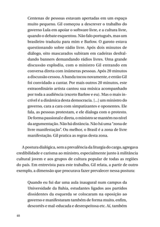 Centenas de pessoas estavam apertadas em um espaço
muito pequeno. Gil começou a descrever o trabalho do
governo Lula em apoiar o software livre, e a cultura livre,
quando o debate esquentou. Não falo português, mas um
brasileiro traduziu para mim e Barlow. O garoto estava
questionando sobre rádio livre. Após dois minutos de
diálogo, oito mascarados subiram em cadeiras desfraldando banners demandando rádios livres. Uma grande
discussão explodiu, com o ministro Gil entrando em
conversa direta com inúmeras pessoas. Após 20 minutos
a discussão cessou. A banda tocou novamente, e então Gil
foi convidado a cantar. Por mais outros 20 minutos, este
extraordinário artista cantou sua música acompanhado
por toda a audiência (exceto Barlow e eu). Mas o mais incrível é a dinâmica desta democracia. [...] um ministro do
governo, cara a cara com simpatizantes e oponentes. Ele
fala, as pessoas protestam, e ele dialoga com o protesto.
De forma passional e direta, o ministro se mantém no nível
da argumentação. Não há distância. Não há uma “zona de
livre manifestação”. Ou melhor, o Brasil é a zona de livre
manifestação. Gil pratica as regras desta zona.
A postura dialógica, sem a prevalência da liturgia do cargo, agregava
credibilidade e carisma ao ministro, especialmente junto à militância
cultural jovem e aos grupos de cultura popular de todas as regiões
do país. Em entrevista para este trabalho, Gil relata, a partir de outro
exemplo, a dimensão que procurava fazer prevalecer nessa postura:
Quando eu fui dar uma aula inaugural num campus da
Universidade da Bahia, estudantes ligados aos partidos
dissidentes da esquerda se colocaram na oposição ao
governo e manifestaram também de forma muito, enfim,
descortês e mal-educada e desrespeitosa etc. Aí, também
48

 