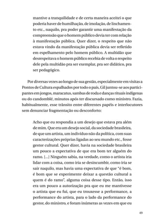 mantive a tranquilidade e de certa maneira aceitei o que
poderia haver de humilhação, de imolação, de linchamento etc., naquilo, pra poder garantir uma manifestação da
compreensão que o homem público devia ter com relação
à manifestação pública. Quer dizer, o respeito que não
estava vindo da manifestação pública devia ser refletido
em espelhamento pelo homem público. A multidão que
desrespeitava o homem público recebia de volta o respeito
dele pela multidão pra ser exemplar, pra ser didático, pra
ser pedagógico.
Por diversas vezes ao longo de sua gestão, especialmente em visitas a
Pontos de Cultura espalhados por todo o país, Gil juntou-se aos participantes em jongos, maracatus, sambas de roda e danças rituais indígenas
ou do candomblé, minutos após ter discursado como ministro. Fazia,
habitualmente, esse trânsito entre diferentes papéis e interlocutores
sem denunciar fragmentação ou desconforto:
Acho que eu respondia a um desejo que estava pra além
de mim. Que era um desejo social, da sociedade brasileira,
de que um artista, um indivíduo não da política, com suas
caracterizações próprias ligadas ao seu mundo etc., fosse
gestor cultural. Quer dizer, havia na sociedade brasileira
um pouco a expectativa de que era bom ter alguém do
ramo. [...] Ninguém sabia, na verdade, como o artista iria
lidar com a coisa, como iria se desincumbir, como iria se
sair naquilo, mas havia uma expectativa de que “é bom,
é bom que se experimente deixar a questão cultural a
quem é do ramo”, alguma coisa desse tipo. Então, isso
era um pouco a autorização pra que eu me mantivesse
o artista que eu fui, que eu trouxesse a performance, a
performance do artista, para o lado da performance do
gestor, do ministro, e foram inúmeras as vezes em que eu
49

 