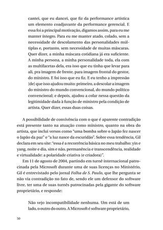 cantei, que eu dancei, que fiz da performance artística
um elemento coadjuvante da performance gerencial. E
essa foi a principal motivação, digamos assim, para eu me
manter íntegro. Para eu me manter atado, colado, sem a
necessidade de descolamento das personalidades múltiplas e, portanto, sem necessidade de muitas máscaras.
Quer dizer, a minha máscara cotidiana já era suficiente.
A minha persona, a minha personalidade toda, ela com
as multifacetas dela, era isso que eu tinha que levar para
ali, pra imagem de frente, para imagem frontal do gestor,
do ministro. E foi isso que eu fiz. E eu tenho a impressão
[de] que isso ajudou muito: primeiro, a descolar a imagem
do ministro do mundo convencional, do mundo político
convencional; e depois, ajudou a colar nessa questão da
legitimidade dada à função de ministro pela condição de
artista. Quer dizer, essas duas coisas.
A possibilidade de convivência com o que é aparente contradição
está presente tanto na atuação como ministro, quanto na obra do
artista, que inclui versos como “uma bomba sobre o Japão fez nascer
o Japão da paz” e “a luz nasce da escuridão”. Sobre essa tendência, Gil
declara em seu site: “essa é a recorrência básica no meu trabalho: yin e
yang, noite e dia, sim e não, permanência e transcendência, realidade
e virtualidade: a polaridade criativa (e criadora)”.
Em 11 de agosto de 2004, partindo em turnê internacional patrocinada pela Microsoft durante uma de suas licenças no Ministério,
Gil é entrevistado pelo jornal Folha de S. Paulo, que lhe pergunta se
não via contradição no fato de, sendo ele um defensor do software
livre, ter uma de suas turnês patrocinadas pela gigante do software
proprietário, e responde:
Não vejo incompatibilidade nenhuma. Um está de um
lado, o outro do outro. A Microsoft é software proprietário,
50

 