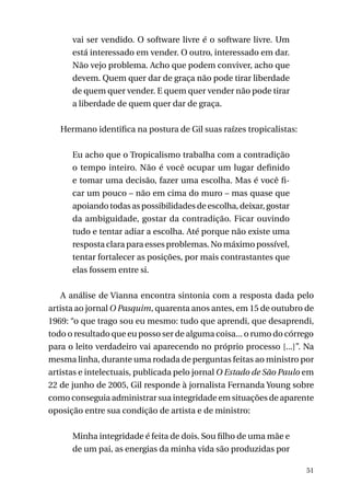 vai ser vendido. O software livre é o software livre. Um
está interessado em vender. O outro, interessado em dar.
Não vejo problema. Acho que podem conviver, acho que
devem. Quem quer dar de graça não pode tirar liberdade
de quem quer vender. E quem quer vender não pode tirar
a liberdade de quem quer dar de graça.
Hermano identifica na postura de Gil suas raízes tropicalistas:
Eu acho que o Tropicalismo trabalha com a contradição
o tempo inteiro. Não é você ocupar um lugar definido
e tomar uma decisão, fazer uma escolha. Mas é você ficar um pouco – não em cima do muro – mas quase que
apoiando todas as possibilidades de escolha, deixar, gostar
da ambiguidade, gostar da contradição. Ficar ouvindo
tudo e tentar adiar a escolha. Até porque não existe uma
resposta clara para esses problemas. No máximo possível,
tentar fortalecer as posições, por mais contrastantes que
elas fossem entre si.
A análise de Vianna encontra sintonia com a resposta dada pelo
artista ao jornal O Pasquim, quarenta anos antes, em 15 de outubro de
1969: “o que trago sou eu mesmo: tudo que aprendi, que desaprendi,
todo o resultado que eu posso ser de alguma coisa... o rumo do córrego
para o leito verdadeiro vai aparecendo no próprio processo [...]”. Na
mesma linha, durante uma rodada de perguntas feitas ao ministro por
artistas e intelectuais, publicada pelo jornal O Estado de São Paulo em
22 de junho de 2005, Gil responde à jornalista Fernanda Young sobre
como conseguia administrar sua integridade em situações de aparente
oposição entre sua condição de artista e de ministro:
Minha integridade é feita de dois. Sou filho de uma mãe e
de um pai, as energias da minha vida são produzidas por
51

 
