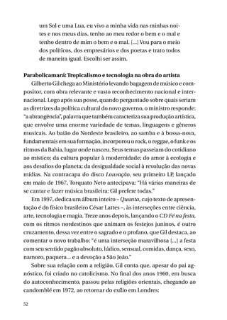 um Sol e uma Lua, eu vivo a minha vida nas minhas noites e nos meus dias, tenho ao meu redor o bem e o mal e
tenho dentro de mim o bem e o mal. [...] Vou para o meio
dos políticos, dos empresários e dos poetas e trato todos
de maneira igual. Escolhi ser assim.
Parabolicamará: Tropicalismo e tecnologia na obra do artista
Gilberto Gil chega ao Ministério levando bagagem de músico e compositor, com obra relevante e vasto reconhecimento nacional e internacional. Logo após sua posse, quando perguntado sobre quais seriam
as diretrizes da política cultural do novo governo, o ministro responde:
“a abrangência”, palavra que também caracteriza sua produção artística,
que envolve uma enorme variedade de temas, linguagens e gêneros
musicais. Ao baião do Nordeste brasileiro, ao samba e à bossa-nova,
fundamentais em sua formação, incorporou o rock, o reggae, o funk e os
ritmos da Bahia, lugar onde nasceu. Seus temas passeiam do cotidiano
ao místico; da cultura popular à modernidade; do amor à ecologia e
aos desafios do planeta; da desigualdade social à revolução das novas
mídias. Na contracapa do disco Louvação, seu primeiro LP, lançado
em maio de 1967, Torquato Neto antecipava: “Há várias maneiras de
se cantar e fazer música brasileira: Gil prefere todas.”
Em 1997, dedica um álbum inteiro – Quanta, cujo texto de apresentação é do físico brasileiro César Lattes –, às interseções entre ciência,
arte, tecnologia e magia. Treze anos depois, lançando o CD Fé na festa,
com os ritmos nordestinos que animam os festejos juninos, é outro
cruzamento, dessa vez entre o sagrado e o profano, que Gil destaca, ao
comentar o novo trabalho: “é uma interseção maravilhosa [...] a festa
com seu sentido pagão absoluto, lúdico, sensual, comidas, dança, sexo,
namoro, paquera... e a devoção a São João.”
Sobre sua relação com a religião, Gil conta que, apesar do pai agnóstico, foi criado no catolicismo. No final dos anos 1960, em busca
do autoconhecimento, passou pelas religiões orientais, chegando ao
candomblé em 1972, ao retornar do exílio em Londres:
52

 