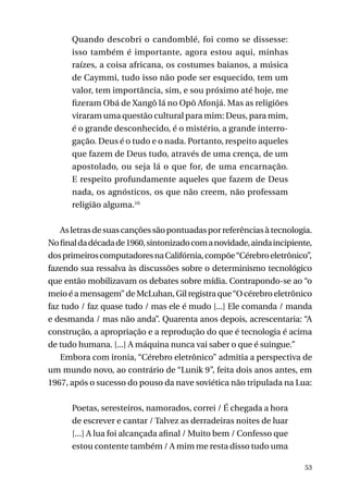 Quando descobri o candomblé, foi como se dissesse:
isso também é importante, agora estou aqui, minhas
raízes, a coisa africana, os costumes baianos, a música
de Caymmi, tudo isso não pode ser esquecido, tem um
valor, tem importância, sim, e sou próximo até hoje, me
fizeram Obá de Xangô lá no Opô Afonjá. Mas as religiões
viraram uma questão cultural para mim: Deus, para mim,
é o grande desconhecido, é o mistério, a grande interrogação. Deus é o tudo e o nada. Portanto, respeito aqueles
que fazem de Deus tudo, através de uma crença, de um
apostolado, ou seja lá o que for, de uma encarnação.
E respeito profundamente aqueles que fazem de Deus
nada, os agnósticos, os que não creem, não professam
religião alguma.16
As letras de suas canções são pontuadas por referências à tecnologia.
No final da década de 1960, sintonizado com a novidade, ainda incipiente,
dos primeiros computadores na Califórnia, compõe “Cérebro eletrônico”,
fazendo sua ressalva às discussões sobre o determinismo tecnológico
que então mobilizavam os debates sobre mídia. Contrapondo-se ao “o
meio é a mensagem” de McLuhan, Gil registra que “O cérebro eletrônico
faz tudo / faz quase tudo / mas ele é mudo [...] Ele comanda / manda
e desmanda / mas não anda”. Quarenta anos depois, acrescentaria: “A
construção, a apropriação e a reprodução do que é tecnologia é acima
de tudo humana. [...] A máquina nunca vai saber o que é suingue.”
Embora com ironia, “Cérebro eletrônico” admitia a perspectiva de
um mundo novo, ao contrário de “Lunik 9”, feita dois anos antes, em
1967, após o sucesso do pouso da nave soviética não tripulada na Lua:
Poetas, seresteiros, namorados, correi / É chegada a hora
de escrever e cantar / Talvez as derradeiras noites de luar
[...] A lua foi alcançada afinal / Muito bem / Confesso que
estou contente também / A mim me resta disso tudo uma
53

 