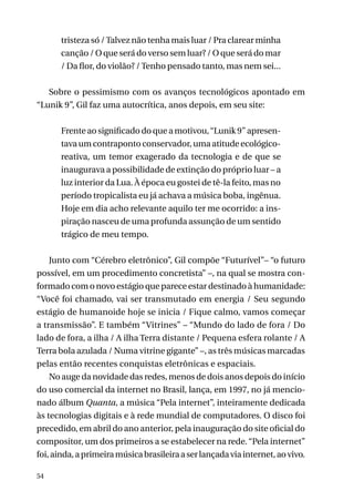 tristeza só / Talvez não tenha mais luar / Pra clarear minha
canção / O que será do verso sem luar? / O que será do mar
/ Da flor, do violão? / Tenho pensado tanto, mas nem sei...
Sobre o pessimismo com os avanços tecnológicos apontado em
“Lunik 9”, Gil faz uma autocrítica, anos depois, em seu site:
Frente ao significado do que a motivou, “Lunik 9” apresentava um contraponto conservador, uma atitude ecológicoreativa, um temor exagerado da tecnologia e de que se
inaugurava a possibilidade de extinção do próprio luar – a
luz interior da Lua. À época eu gostei de tê-la feito, mas no
período tropicalista eu já achava a música boba, ingênua.
Hoje em dia acho relevante aquilo ter me ocorrido: a inspiração nasceu de uma profunda assunção de um sentido
trágico de meu tempo.
Junto com “Cérebro eletrônico”, Gil compõe “Futurível”– “o futuro
possível, em um procedimento concretista” –, na qual se mostra conformado com o novo estágio que parece estar destinado à humanidade:
“Você foi chamado, vai ser transmutado em energia / Seu segundo
estágio de humanoide hoje se inicia / Fique calmo, vamos começar
a transmissão”. E também “Vitrines” – “Mundo do lado de fora / Do
lado de fora, a ilha / A ilha Terra distante / Pequena esfera rolante / A
Terra bola azulada / Numa vitrine gigante” –, as três músicas marcadas
pelas então recentes conquistas eletrônicas e espaciais.
No auge da novidade das redes, menos de dois anos depois do início
do uso comercial da internet no Brasil, lança, em 1997, no já mencionado álbum Quanta, a música “Pela internet”, inteiramente dedicada
às tecnologias digitais e à rede mundial de computadores. O disco foi
precedido, em abril do ano anterior, pela inauguração do site oficial do
compositor, um dos primeiros a se estabelecer na rede. “Pela internet”
foi, ainda, a primeira música brasileira a ser lançada via internet, ao vivo.
54

 