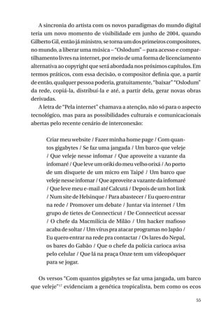 A sincronia do artista com os novos paradigmas do mundo digital
teria um novo momento de visibilidade em junho de 2004, quando
Gilberto Gil, então já ministro, se torna um dos primeiros compositores,
no mundo, a liberar uma música – “Oslodum” – para acesso e compartilhamento livres na internet, por meio de uma forma de licenciamento
alternativa ao copyright que será abordada nos próximos capítulos. Em
termos práticos, com essa decisão, o compositor definia que, a partir
de então, qualquer pessoa poderia, gratuitamente, “baixar” “Oslodum”
da rede, copiá-la, distribuí-la e até, a partir dela, gerar novas obras
derivadas.
A letra de “Pela internet” chamava a atenção, não só para o aspecto
tecnológico, mas para as possibilidades culturais e comunicacionais
abertas pelo recente cenário de interconexão:
Criar meu website / Fazer minha home page / Com quantos gigabytes / Se faz uma jangada / Um barco que veleje
/ Que veleje nesse infomar / Que aproveite a vazante da
infomaré / Que leve um oriki do meu velho orixá / Ao porto
de um disquete de um micro em Taipé / Um barco que
veleje nesse infomar / Que aproveite a vazante da infomaré
/ Que leve meu e-mail até Calcutá / Depois de um hot link
/ Num site de Helsinque / Para abastecer / Eu quero entrar
na rede / Promover um debate / Juntar via internet / Um
grupo de tietes de Connecticut / De Connecticut acessar
/ O chefe da Macmilícia de Milão / Um hacker mafioso
acaba de soltar / Um vírus pra atacar programas no Japão /
Eu quero entrar na rede pra contactar / Os lares do Nepal,
os bares do Gabão / Que o chefe da polícia carioca avisa
pelo celular / Que lá na praça Onze tem um vídeopôquer
para se jogar.
Os versos “Com quantos gigabytes se faz uma jangada, um barco
que veleje”17 evidenciam a genética tropicalista, bem como os ecos
55

 