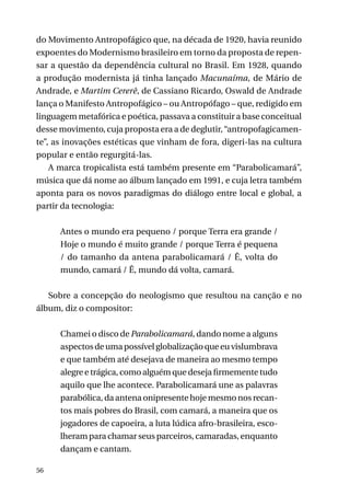 do Movimento Antropofágico que, na década de 1920, havia reunido
expoentes do Modernismo brasileiro em torno da proposta de repensar a questão da dependência cultural no Brasil. Em 1928, quando
a produção modernista já tinha lançado Macunaíma, de Mário de
Andrade, e Martim Cererê, de Cassiano Ricardo, Oswald de Andrade
lança o Manifesto Antropofágico – ou Antropófago – que, redigido em
linguagem metafórica e poética, passava a constituir a base conceitual
desse movimento, cuja proposta era a de deglutir, “antropofagicamente”, as inovações estéticas que vinham de fora, digeri-las na cultura
popular e então regurgitá-las.
A marca tropicalista está também presente em “Parabolicamará”,
música que dá nome ao álbum lançado em 1991, e cuja letra também
aponta para os novos paradigmas do diálogo entre local e global, a
partir da tecnologia:
Antes o mundo era pequeno / porque Terra era grande /
Hoje o mundo é muito grande / porque Terra é pequena
/ do tamanho da antena parabolicamará / Ê, volta do
mundo, camará / Ê, mundo dá volta, camará.
	
Sobre a concepção do neologismo que resultou na canção e no
álbum, diz o compositor:
Chamei o disco de Parabolicamará, dando nome a alguns
aspectos de uma possível globalização que eu vislumbrava
e que também até desejava de maneira ao mesmo tempo
alegre e trágica, como alguém que deseja firmemente tudo
aquilo que lhe acontece. Parabolicamará une as palavras
parabólica, da antena onipresente hoje mesmo nos recantos mais pobres do Brasil, com camará, a maneira que os
jogadores de capoeira, a luta lúdica afro-brasileira, escolheram para chamar seus parceiros, camaradas, enquanto
dançam e cantam.
56

 