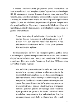 A letra de “Parabolicamará” já apontava para a “encruzilhada de
matrizes milenares e tecnologias de ponta” que seria mencionada por
Gil, 12 anos depois, em seu discurso de posse como ministro. Viria
também, mais adiante, materializar-se nos estúdios digitais conectados
à internet, implantados nos Pontos de Cultura espalhados por todas as
regiões do país, a maioria em pequenos municípios ou nas periferias
das grandes cidades. Diante das novas possibilidades trazidas pela
tecnologia, o ministro declarava que as produções locais poderiam ser
globais o tempo todo:
É tudo duas mãos. É globalização e localização. Local é
palavra. Quanto mais cresce a globalização, cresce a dimensão local, que fica mais abastecida de novos meios
e técnicas de comunicação. Então, o local pode aparecer
fortemente com o global.
Gil relacionava os objetivos da emergente política pública para a
Cultura Digital, representada pelos Pontos de Cultura, com o desafio
da promoção da diversidade cultural, e da valorização de identidades
a partir das diferenças locais. Falando no Seminário SESC, em 30 de
novembro de 2006, registra:
Não podemos privar as comunidades locais, tradicionais
ou não, bem como os artistas e produtores culturais, da
possibilidade de migração de sua produção simbólica para
o interior da rede, para o ciberespaço. Para assegurar que
a expressão das ideias e manifestações artísticas possam
ganhar formatos digitais e, também, para garantir que os
grupos e indivíduos possam criar, inovar e re-criar peças
e obras a partir do próprio ciberespaço, são necessárias
ações públicas de garantia de acesso universal à rede
mundial de computadores. Sem inclusão digital de todos
os segmentos da sociedade, a cibercultura não estará
57

 