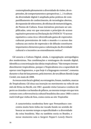 contemplando plenamente a diversidade de visões, de expressões, de comportamentos e perspectivas. [...] A cultura
da diversidade digital é ampliada pelas práticas de compartilhamento de conhecimento, de tecnologias abertas,
de expansão de telecentros, de oficinas de metareciclagem,
de Pontos de Cultura. Essas iniciativas precisam ser amplificadas, uma vez que executam o princípio do acesso
equitativo presente na Declaração da UNESCO: “O acesso
equitativo a uma rica e diversificada gama de expressões
culturais provenientes de todo o mundo e o acesso das
culturas aos meios de expressão e de difusão constituem
importantes elementos para a valorização da diversidade
cultural e o incentivo ao entendimento mútuo”.
Gil associa a Cultura Digital, ainda, à regurgitação antropofágica
dos modernistas. Nas combinações e remixagens do mundo digital,
identifica a concretização das ideias tropicalistas: “São tempos irremediavelmente tropicalistas, porque o Tropicalismo era a capacidade de
operar com fragmentos, o que hoje é a linguagem corrente”, comenta
durante o chat de lançamento, pela internet, de seu álbum Banda Larga
Cordel, em maio de 2008.
As trocas entre local e global, ou estrangeiro, foram, também, marcas
do Tropicalismo. Gil situa sua inserção no movimento na volta de um
mês de férias no Recife, em 1967, quando visita Caruaru e conhece de
perto as cirandas e as bandas de pífaros, ao mesmo tempo em que tem
contato com a efervescência cultural brasileira dos anos 1960 e com o
rock’n’roll que vinha de fora, como conta ao site Tropicália:
A característica nordestina forte que Pernambuco concentra muito bem tinha me tocado fundo no sentido de
buscar ao mesmo tempo a especificidade e a diversidade
da coisa brasileira. Mas eu também ouvia os Beatles, e
nesse momento saía o Sargent Pepper’s Lonely Hearts
58

 