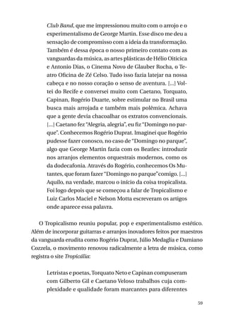 Club Band, que me impressionou muito com o arrojo e o
experimentalismo de George Martin. Esse disco me deu a
sensação de compromisso com a ideia da transformação.
Também é dessa época o nosso primeiro contato com as
vanguardas da música, as artes plásticas de Hélio Oiticica
e Antonio Dias, o Cinema Novo de Glauber Rocha, o Teatro Oficina de Zé Celso. Tudo isso fazia latejar na nossa
cabeça e no nosso coração o senso de aventura. [...] Voltei do Recife e conversei muito com Caetano, Torquato,
Capinan, Rogério Duarte, sobre estimular no Brasil uma
busca mais arrojada e também mais polêmica. Achava
que a gente devia chacoalhar os extratos convencionais.
[...] Caetano fez “Alegria, alegria”, eu fiz “Domingo no parque”. Conhecemos Rogério Duprat. Imaginei que Rogério
pudesse fazer conosco, no caso de “Domingo no parque”,
algo que George Martin fazia com os Beatles: introduzir
nos arranjos elementos orquestrais modernos, como os
da dodecafonia. Através do Rogério, conhecemos Os Mutantes, que foram fazer “Domingo no parque”comigo. [...]
Aquilo, na verdade, marcou o início da coisa tropicalista.
Foi logo depois que se começou a falar de Tropicalismo e
Luiz Carlos Maciel e Nelson Motta escreveram os artigos
onde aparece essa palavra.
O Tropicalismo reuniu popular, pop e experimentalismo estético.
Além de incorporar guitarras e arranjos inovadores feitos por maestros
da vanguarda erudita como Rogério Duprat, Júlio Medaglia e Damiano
Cozzela, o movimento renovou radicalmente a letra de música, como
registra o site Tropicália:
Letristas e poetas, Torquato Neto e Capinan compuseram
com Gilberto Gil e Caetano Veloso trabalhos cuja complexidade e qualidade foram marcantes para diferentes
59

 