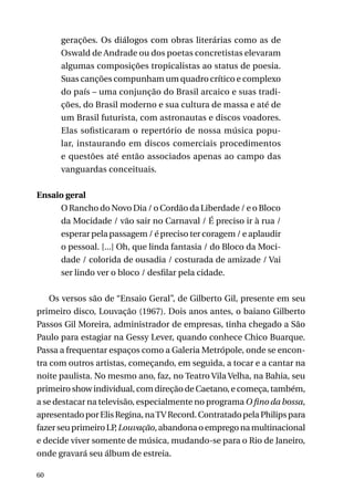 gerações. Os diálogos com obras literárias como as de
Oswald de Andrade ou dos poetas concretistas elevaram
algumas composições tropicalistas ao status de poesia.
Suas canções compunham um quadro crítico e complexo
do país – uma conjunção do Brasil arcaico e suas tradições, do Brasil moderno e sua cultura de massa e até de
um Brasil futurista, com astronautas e discos voadores.
Elas sofisticaram o repertório de nossa música popular, instaurando em discos comerciais procedimentos
e questões até então associados apenas ao campo das
vanguardas conceituais.
Ensaio geral
O Rancho do Novo Dia / o Cordão da Liberdade / e o Bloco
da Mocidade / vão sair no Carnaval / É preciso ir à rua /
esperar pela passagem / é preciso ter coragem / e aplaudir
o pessoal. [...] Oh, que linda fantasia / do Bloco da Mocidade / colorida de ousadia / costurada de amizade / Vai
ser lindo ver o bloco / desfilar pela cidade.
Os versos são de “Ensaio Geral”, de Gilberto Gil, presente em seu
primeiro disco, Louvação (1967). Dois anos antes, o baiano Gilberto
Passos Gil Moreira, administrador de empresas, tinha chegado a São
Paulo para estagiar na Gessy Lever, quando conhece Chico Buarque.
Passa a frequentar espaços como a Galeria Metrópole, onde se encontra com outros artistas, começando, em seguida, a tocar e a cantar na
noite paulista. No mesmo ano, faz, no Teatro Vila Velha, na Bahia, seu
primeiro show individual, com direção de Caetano, e começa, também,
a se destacar na televisão, especialmente no programa O fino da bossa,
apresentado por Elis Regina, na TV Record. Contratado pela Philips para
fazer seu primeiro LP Louvação, abandona o emprego na multinacional
,
e decide viver somente de música, mudando-se para o Rio de Janeiro,
onde gravará seu álbum de estreia.
60

 