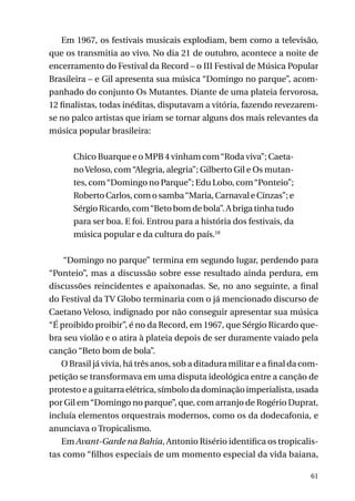 Em 1967, os festivais musicais explodiam, bem como a televisão,
que os transmitia ao vivo. No dia 21 de outubro, acontece a noite de
encerramento do Festival da Record – o III Festival de Música Popular
Brasileira – e Gil apresenta sua música “Domingo no parque”, acompanhado do conjunto Os Mutantes. Diante de uma plateia fervorosa,
12 finalistas, todas inéditas, disputavam a vitória, fazendo revezaremse no palco artistas que iriam se tornar alguns dos mais relevantes da
música popular brasileira:
Chico Buarque e o MPB 4 vinham com “Roda viva”; Caetano Veloso, com “Alegria, alegria”; Gilberto Gil e Os mutantes, com “Domingo no Parque”; Edu Lobo, com “Ponteio”;
Roberto Carlos, com o samba “Maria, Carnaval e Cinzas”; e
Sérgio Ricardo, com “Beto bom de bola”. A briga tinha tudo
para ser boa. E foi. Entrou para a história dos festivais, da
música popular e da cultura do país.18
“Domingo no parque” termina em segundo lugar, perdendo para
“Ponteio”, mas a discussão sobre esse resultado ainda perdura, em
discussões reincidentes e apaixonadas. Se, no ano seguinte, a final
do Festival da TV Globo terminaria com o já mencionado discurso de
Caetano Veloso, indignado por não conseguir apresentar sua música
“É proibido proibir”, é no da Record, em 1967, que Sérgio Ricardo quebra seu violão e o atira à plateia depois de ser duramente vaiado pela
canção “Beto bom de bola”.
O Brasil já vivia, há três anos, sob a ditadura militar e a final da competição se transformava em uma disputa ideológica entre a canção de
protesto e a guitarra elétrica, símbolo da dominação imperialista, usada
por Gil em “Domingo no parque”, que, com arranjo de Rogério Duprat,
incluía elementos orquestrais modernos, como os da dodecafonia, e
anunciava o Tropicalismo.
Em Avant-Garde na Bahia, Antonio Risério identifica os tropicalistas como “filhos especiais de um momento especial da vida baiana,
61

 