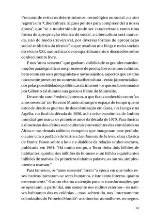 Procurando evitar os determinismos, tecnológico ou social, o autor
registra em “Cibercultura: alguns pontos para compreender a nossa
época”, que “se a modernidade pode ser caracterizada como uma
forma de apropriação técnica do social, a cibercultura será marcada, não de modo irreversível, por diversas formas de apropriação
social-midiática da técnica”, o que resultou nos blogs e redes sociais
do século XXI, nas práticas de compartilhamento e discussões sobre
conhecimento livre.
É nos “anos sessenta” que ganham visibilidade as grandes transformações paradigmáticas nos processos de produção e consumo culturais,
bem como em seus protagonistas e novos sujeitos, aspectos que estarão
novamente presentes no contexto da cibercultura – então já potencializados pelas possibilidades polifônicas da internet –, e que serão retomados
por Gilberto Gil durante sua gestão à frente do Ministério.
De acordo com Frederic Jameson, o que ficou conhecido como “os
anos sessenta” no Terceiro Mundo abrange o espaço de tempo que se
estende desde as guerras de descolonização em Gana, no Congo e na
Argélia, no final da década de 1950, até a crise econômica de âmbito
mundial que marca os primeiros anos da década de 1970. Para ilustrar
a dimensão dos efeitos socioculturais provenientes das convulsões na
África e nas demais colônias europeias que inauguram esse período,
o autor cita o prefácio de Sartre a Les damnés de la terre, obra clássica
de Frantz Fanon sobre a luta e a dialética da relação senhor-escravo,
publicada em 1961: “Há muito tempo, a Terra tinha dois bilhões de
habitantes: quinhentos milhões de homens e um bilhão e quinhentos
milhões de nativos. Os primeiros tinham a palavra, os outros, simplesmente a usavam.”
Para Jameson, os “anos sessenta” foram “a época em que todos esses ‘nativos’ tornaram-se seres humanos, e isto tanto interna, quanto
externamente.” O autor chama a atenção para as transformações que
se operaram, a partir daí, não somente nos súditos externos – os nativos habitantes das ex-colônias –, mas, sobretudo, nos “internamente
colonizados do Primeiro Mundo”: as minorias, as mulheres, os negros.
63

 
