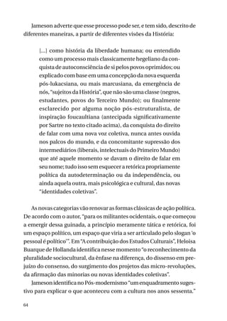 Jameson adverte que esse processo pode ser, e tem sido, descrito de
diferentes maneiras, a partir de diferentes visões da História:
[...] como história da liberdade humana; ou entendido
como um processo mais classicamente hegeliano da conquista de autoconsciência de si pelos povos oprimidos; ou
explicado com base em uma concepção da nova esquerda
pós-lukacsiana, ou mais marcusiana, da emergência de
nós, “sujeitos da História”, que não são uma classe (negros,
estudantes, povos do Terceiro Mundo); ou finalmente
esclarecido por alguma noção pós-estruturalista, de
inspiração foucaultiana (antecipada significativamente
por Sartre no texto citado acima), da conquista do direito
de falar com uma nova voz coletiva, nunca antes ouvida
nos palcos do mundo, e da concomitante supressão dos
intermediários (liberais, intelectuais do Primeiro Mundo)
que até aquele momento se davam o direito de falar em
seu nome; tudo isso sem esquecer a retórica propriamente
política da autodeterminação ou da independência, ou
ainda aquela outra, mais psicológica e cultural, das novas
“identidades coletivas”.
As novas categorias vão renovar as formas clássicas de ação política.
De acordo com o autor, “para os militantes ocidentais, o que começou
a emergir dessa guinada, a princípio meramente tática e retórica, foi
um espaço político, um espaço que viria a ser articulado pelo slogan ‘o
pessoal é político’”. Em “A contribuição dos Estudos Culturais”, Heloisa
Buarque de Hollanda identifica nesse momento “o reconhecimento da
pluralidade sociocultural, da ênfase na diferença, do dissenso em prejuízo do consenso, do surgimento dos projetos das micro-revoluções,
da afirmação das minorias ou novas identidades coletivas”.
Jameson identifica no Pós-modernismo “um enquadramento sugestivo para explicar o que aconteceu com a cultura nos anos sessenta.”
64

 