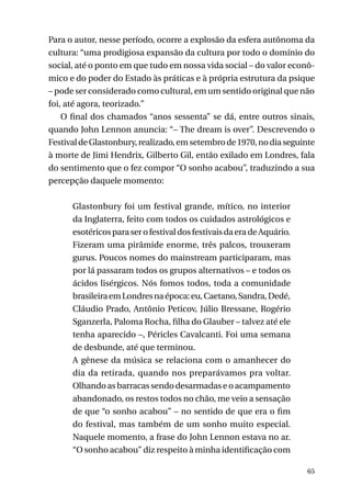 Para o autor, nesse período, ocorre a explosão da esfera autônoma da
cultura: “uma prodigiosa expansão da cultura por todo o domínio do
social, até o ponto em que tudo em nossa vida social – do valor econômico e do poder do Estado às práticas e à própria estrutura da psique
– pode ser considerado como cultural, em um sentido original que não
foi, até agora, teorizado.”
O final dos chamados “anos sessenta” se dá, entre outros sinais,
quando John Lennon anuncia: “– The dream is over”. Descrevendo o
Festival de Glastonbury, realizado, em setembro de 1970, no dia seguinte
à morte de Jimi Hendrix, Gilberto Gil, então exilado em Londres, fala
do sentimento que o fez compor “O sonho acabou”, traduzindo a sua
percepção daquele momento:
Glastonbury foi um festival grande, mítico, no interior
da Inglaterra, feito com todos os cuidados astrológicos e
esotéricos para ser o festival dos festivais da era de Aquário.
Fizeram uma pirâmide enorme, três palcos, trouxeram
gurus. Poucos nomes do mainstream participaram, mas
por lá passaram todos os grupos alternativos – e todos os
ácidos lisérgicos. Nós fomos todos, toda a comunidade
brasileira em Londres na época: eu, Caetano, Sandra, Dedé,
Cláudio Prado, Antônio Peticov, Júlio Bressane, Rogério
Sganzerla, Paloma Rocha, filha do Glauber – talvez até ele
tenha aparecido –, Péricles Cavalcanti. Foi uma semana
de desbunde, até que terminou.
A gênese da música se relaciona com o amanhecer do
dia da retirada, quando nos preparávamos pra voltar.
Olhando as barracas sendo desarmadas e o acampamento
abandonado, os restos todos no chão, me veio a sensação
de que “o sonho acabou” – no sentido de que era o fim
do festival, mas também de um sonho muito especial.
Naquele momento, a frase do John Lennon estava no ar.
“O sonho acabou” diz respeito à minha identificação com
65

 