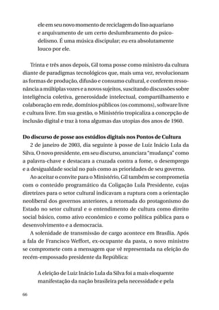 ele em seu novo momento de reciclagem do lixo aquariano
e arquivamento de um certo deslumbramento do psicodelismo. É uma música discipular; eu era absolutamente
louco por ele.
Trinta e três anos depois, Gil toma posse como ministro da cultura
diante de paradigmas tecnológicos que, mais uma vez, revolucionam
as formas de produção, difusão e consumo cultural, e conferem ressonância a múltiplas vozes e a novos sujeitos, suscitando discussões sobre
inteligência coletiva, generosidade intelectual, compartilhamento e
colaboração em rede, domínios públicos (os commons), software livre
e cultura livre. Em sua gestão, o Ministério tropicaliza a concepção de
inclusão digital e traz à tona algumas das utopias dos anos de 1960.
Do discurso de posse aos estúdios digitais nos Pontos de Cultura
2 de janeiro de 2003, dia seguinte à posse de Luiz Inácio Lula da
Silva. O novo presidente, em seu discurso, anunciara “mudança” como
a palavra-chave e destacara a cruzada contra a fome, o desemprego
e a desigualdade social no país como as prioridades de seu governo.
Ao aceitar o convite para o Ministério, Gil também se comprometia
com o conteúdo programático da Coligação Lula Presidente, cujas
diretrizes para o setor cultural indicavam a ruptura com a orientação
neoliberal dos governos anteriores, a retomada do protagonismo do
Estado no setor cultural e o entendimento de cultura como direito
social básico, como ativo econômico e como política pública para o
desenvolvimento e a democracia.
A solenidade de transmissão de cargo acontece em Brasília. Após
a fala de Francisco Weffort, ex-ocupante da pasta, o novo ministro
se compromete com a mensagem que vê representada na eleição do
recém-empossado presidente da República:
A eleição de Luiz Inácio Lula da Silva foi a mais eloquente
manifestação da nação brasileira pela necessidade e pela
66

 