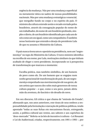 urgência da mudança. Não por uma mudança superficial
ou meramente tática no xadrez de nossas possibilidades
nacionais. Mas por uma mudança estratégica e essencial,
que mergulhe fundo no corpo e no espírito do país. O
ministro da cultura entende assim o recado enviado pelos
brasileiros, através da consagração popular do nome de
um trabalhador, do nome de um brasileiro profundo, simples e direto, de um brasileiro identificado por cada um de
nós como um seu igual, como um companheiro. É também
nesse horizonte que entendo o desejo do presidente Lula
de que eu assuma o Ministério da Cultura.
O país nunca tivera um ex-operário na presidência, nem um “negromestiço” no topo do Ministério da Cultura. O novo ministro identifica
na escolha de seu nome, por Lula, motivações similares às que tinham
acabado de eleger o novo presidente, incorporando-se à perspectiva
de transformação que marcava o momento:
Escolha prática, mas também simbólica, de um homem
do povo como ele. De um homem que se engajou num
sonho geracional de transformação do país, de um negromestiço empenhado nas movimentações de sua gente, de
um artista que nasceu dos solos mais generosos de nossa
cultura popular – e que, como o seu povo, jamais abriu
mão da aventura, do fascínio e do desafio do novo.
Em seu discurso, Gil critica o que chama de “omissão do Estado”,
afirmando que, nos anos anteriores, este tirara de seus ombros a responsabilidade pela formulação e execução de políticas públicas, tendo
apostado “todas as suas fichas em mecanismos fiscais, entregando,
assim, a política cultural aos ventos, aos sabores e aos caprichos do
‘deus-mercado’.” Referia-se às leis de incentivo à cultura – Lei Rouanet
e Lei do Audiovisual, criadas, respectivamente, em 1991 e 1993 –, por
67

 