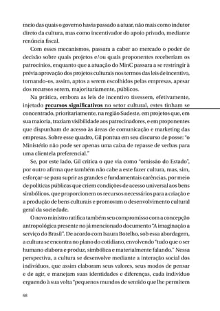 meio das quais o governo havia passado a atuar, não mais como indutor
direto da cultura, mas como incentivador do apoio privado, mediante
renúncia fiscal.
Com esses mecanismos, passara a caber ao mercado o poder de
decisão sobre quais projetos e/ou quais proponentes receberiam os
patrocínios, enquanto que a atuação do MinC passara a se restringir à
prévia aprovação dos projetos culturais nos termos das leis de incentivo,
tornando-os, assim, aptos a serem escolhidos pelas empresas, apesar
dos recursos serem, majoritariamente, públicos.
Na prática, embora as leis de incentivo tivessem, efetivamente,
injetado recursos significativos no setor cultural, estes tinham se
concentrado, prioritariamente, na região Sudeste, em projetos que, em
sua maioria, traziam visibilidade aos patrocinadores, e em proponentes
que dispunham de acesso às áreas de comunicação e marketing das
empresas. Sobre esse quadro, Gil pontua em seu discurso de posse: “o
Ministério não pode ser apenas uma caixa de repasse de verbas para
uma clientela preferencial.”
Se, por este lado, Gil critica o que via como “omissão do Estado”,
por outro afirma que também não cabe a este fazer cultura, mas, sim,
esforçar-se para suprir as grandes e fundamentais carências, por meio
de políticas públicas que criem condições de acesso universal aos bens
simbólicos, que proporcionem os recursos necessários para a criação e
a produção de bens culturais e promovam o desenvolvimento cultural
geral da sociedade.
O novo ministro ratifica também seu compromisso com a concepção
antropológica presente no já mencionado documento “A imaginação a
serviço do Brasil”. De acordo com Isaura Botelho, sob essa abordagem,
a cultura se encontra no plano do cotidiano, envolvendo “tudo que o ser
humano elabora e produz, simbólica e materialmente falando.” Nessa
perspectiva, a cultura se desenvolve mediante a interação social dos
indivíduos, que assim elaboram seus valores, seus modos de pensar
e de agir, e manejam suas identidades e diferenças, cada indivíduo
erguendo à sua volta “pequenos mundos de sentido que lhe permitem
68

 